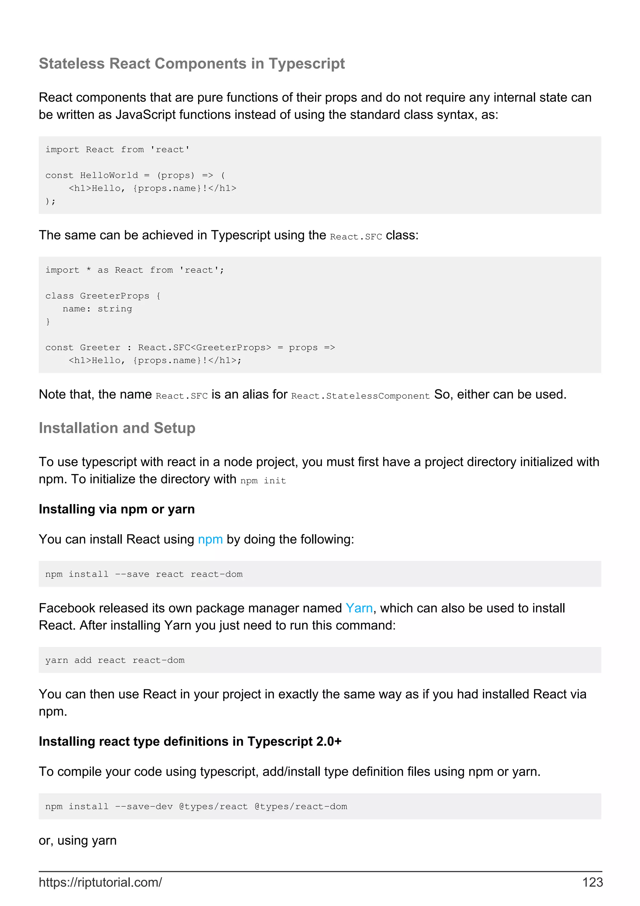 Stateless React Components in Typescript
React components that are pure functions of their props and do not require any internal state can
be written as JavaScript functions instead of using the standard class syntax, as:
import React from 'react'
const HelloWorld = (props) => (
<h1>Hello, {props.name}!</h1>
);
The same can be achieved in Typescript using the React.SFC class:
import * as React from 'react';
class GreeterProps {
name: string
}
const Greeter : React.SFC<GreeterProps> = props =>
<h1>Hello, {props.name}!</h1>;
Note that, the name React.SFC is an alias for React.StatelessComponent So, either can be used.
Installation and Setup
To use typescript with react in a node project, you must first have a project directory initialized with
npm. To initialize the directory with npm init
Installing via npm or yarn
You can install React using npm by doing the following:
npm install --save react react-dom
Facebook released its own package manager named Yarn, which can also be used to install
React. After installing Yarn you just need to run this command:
yarn add react react-dom
You can then use React in your project in exactly the same way as if you had installed React via
npm.
Installing react type definitions in Typescript 2.0+
To compile your code using typescript, add/install type definition files using npm or yarn.
npm install --save-dev @types/react @types/react-dom
or, using yarn
https://riptutorial.com/ 123
 