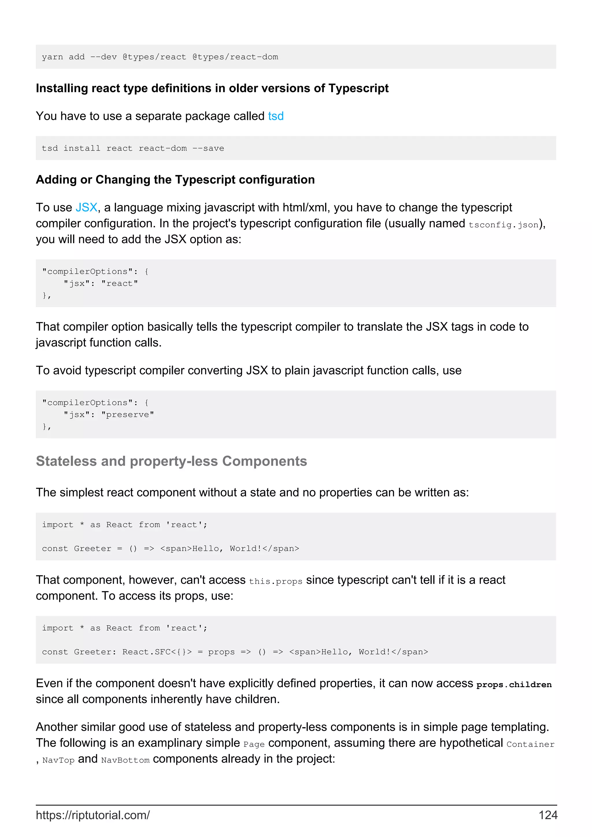 yarn add --dev @types/react @types/react-dom
Installing react type definitions in older versions of Typescript
You have to use a separate package called tsd
tsd install react react-dom --save
Adding or Changing the Typescript configuration
To use JSX, a language mixing javascript with html/xml, you have to change the typescript
compiler configuration. In the project's typescript configuration file (usually named tsconfig.json),
you will need to add the JSX option as:
"compilerOptions": {
"jsx": "react"
},
That compiler option basically tells the typescript compiler to translate the JSX tags in code to
javascript function calls.
To avoid typescript compiler converting JSX to plain javascript function calls, use
"compilerOptions": {
"jsx": "preserve"
},
Stateless and property-less Components
The simplest react component without a state and no properties can be written as:
import * as React from 'react';
const Greeter = () => <span>Hello, World!</span>
That component, however, can't access this.props since typescript can't tell if it is a react
component. To access its props, use:
import * as React from 'react';
const Greeter: React.SFC<{}> = props => () => <span>Hello, World!</span>
Even if the component doesn't have explicitly defined properties, it can now access props.children
since all components inherently have children.
Another similar good use of stateless and property-less components is in simple page templating.
The following is an examplinary simple Page component, assuming there are hypothetical Container
, NavTop and NavBottom components already in the project:
https://riptutorial.com/ 124
 