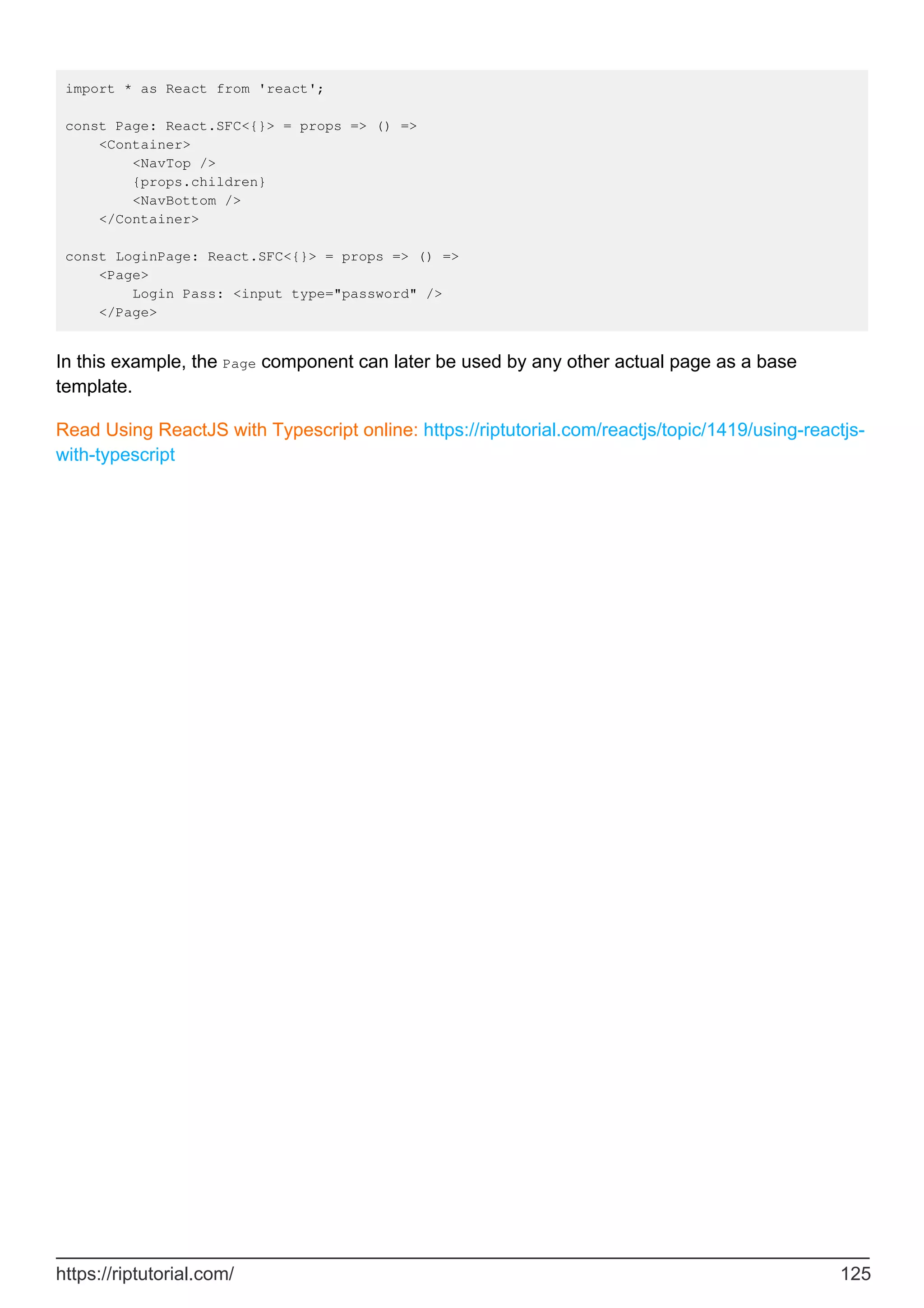 import * as React from 'react';
const Page: React.SFC<{}> = props => () =>
<Container>
<NavTop />
{props.children}
<NavBottom />
</Container>
const LoginPage: React.SFC<{}> = props => () =>
<Page>
Login Pass: <input type="password" />
</Page>
In this example, the Page component can later be used by any other actual page as a base
template.
Read Using ReactJS with Typescript online: https://riptutorial.com/reactjs/topic/1419/using-reactjs-
with-typescript
https://riptutorial.com/ 125
 
