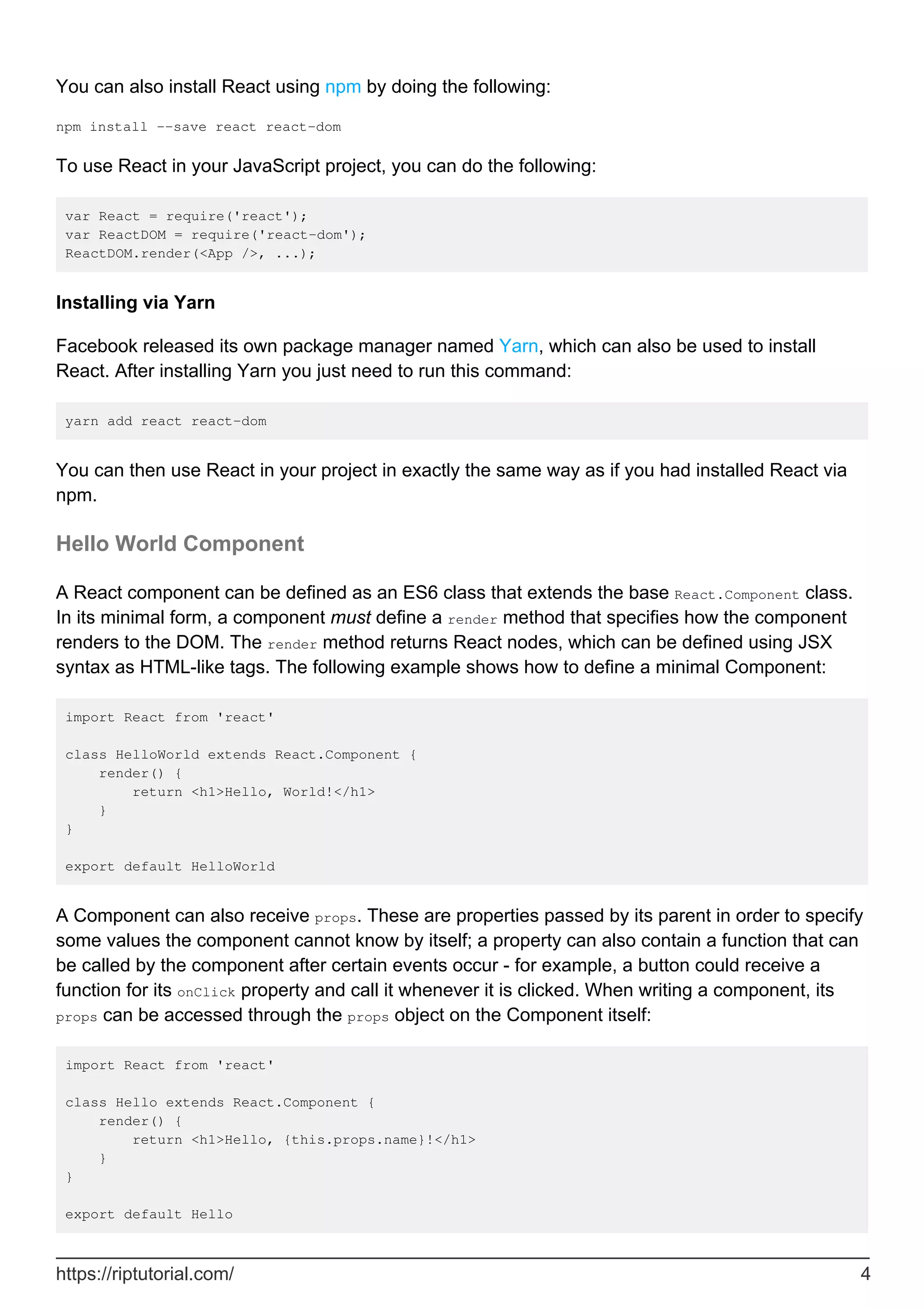You can also install React using npm by doing the following:
npm install --save react react-dom
To use React in your JavaScript project, you can do the following:
var React = require('react');
var ReactDOM = require('react-dom');
ReactDOM.render(<App />, ...);
Installing via Yarn
Facebook released its own package manager named Yarn, which can also be used to install
React. After installing Yarn you just need to run this command:
yarn add react react-dom
You can then use React in your project in exactly the same way as if you had installed React via
npm.
Hello World Component
A React component can be defined as an ES6 class that extends the base React.Component class.
In its minimal form, a component must define a render method that specifies how the component
renders to the DOM. The render method returns React nodes, which can be defined using JSX
syntax as HTML-like tags. The following example shows how to define a minimal Component:
import React from 'react'
class HelloWorld extends React.Component {
render() {
return <h1>Hello, World!</h1>
}
}
export default HelloWorld
A Component can also receive props. These are properties passed by its parent in order to specify
some values the component cannot know by itself; a property can also contain a function that can
be called by the component after certain events occur - for example, a button could receive a
function for its onClick property and call it whenever it is clicked. When writing a component, its
props can be accessed through the props object on the Component itself:
import React from 'react'
class Hello extends React.Component {
render() {
return <h1>Hello, {this.props.name}!</h1>
}
}
export default Hello
https://riptutorial.com/ 4
 