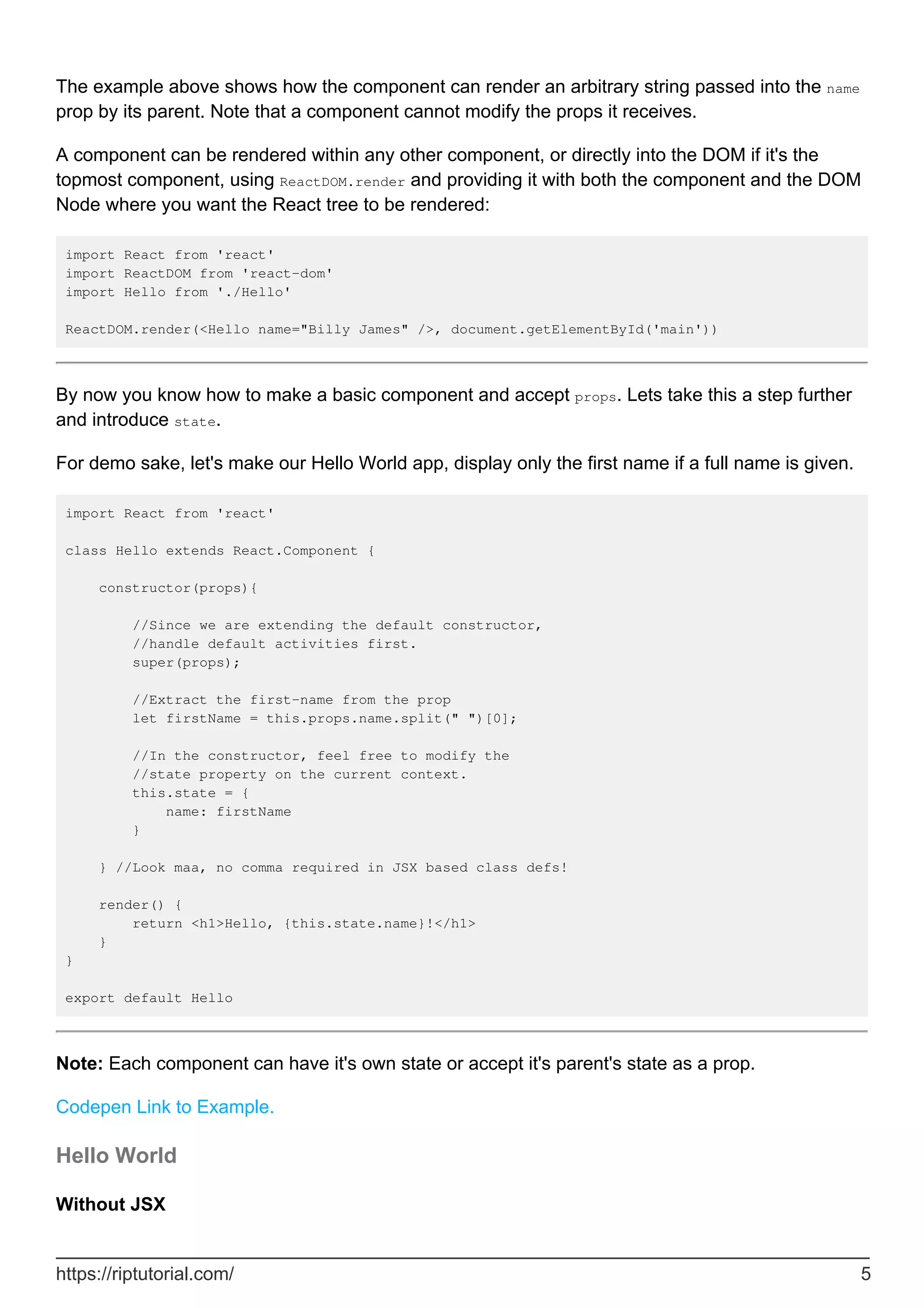 The example above shows how the component can render an arbitrary string passed into the name
prop by its parent. Note that a component cannot modify the props it receives.
A component can be rendered within any other component, or directly into the DOM if it's the
topmost component, using ReactDOM.render and providing it with both the component and the DOM
Node where you want the React tree to be rendered:
import React from 'react'
import ReactDOM from 'react-dom'
import Hello from './Hello'
ReactDOM.render(<Hello name="Billy James" />, document.getElementById('main'))
By now you know how to make a basic component and accept props. Lets take this a step further
and introduce state.
For demo sake, let's make our Hello World app, display only the first name if a full name is given.
import React from 'react'
class Hello extends React.Component {
constructor(props){
//Since we are extending the default constructor,
//handle default activities first.
super(props);
//Extract the first-name from the prop
let firstName = this.props.name.split(" ")[0];
//In the constructor, feel free to modify the
//state property on the current context.
this.state = {
name: firstName
}
} //Look maa, no comma required in JSX based class defs!
render() {
return <h1>Hello, {this.state.name}!</h1>
}
}
export default Hello
Note: Each component can have it's own state or accept it's parent's state as a prop.
Codepen Link to Example.
Hello World
Without JSX
https://riptutorial.com/ 5
 