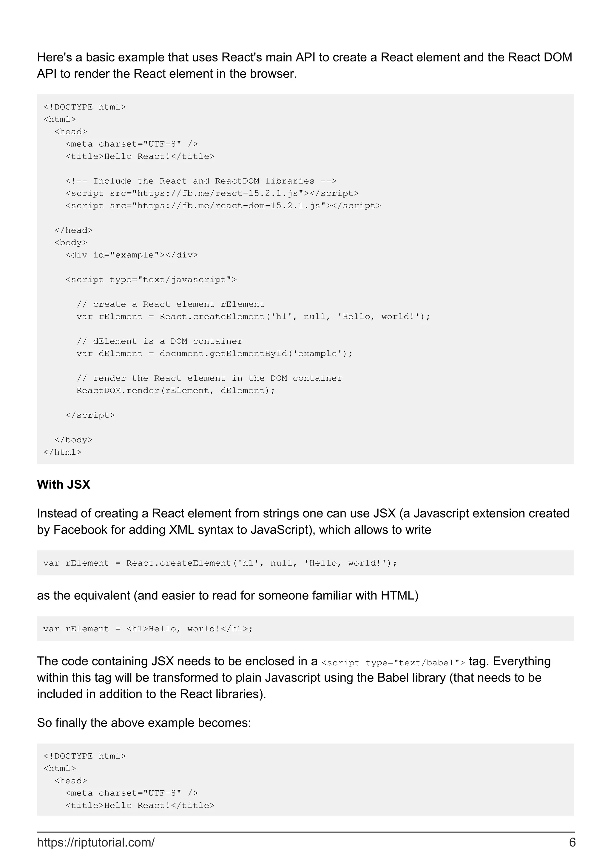 Here's a basic example that uses React's main API to create a React element and the React DOM
API to render the React element in the browser.
<!DOCTYPE html>
<html>
<head>
<meta charset="UTF-8" />
<title>Hello React!</title>
<!-- Include the React and ReactDOM libraries -->
<script src="https://fb.me/react-15.2.1.js"></script>
<script src="https://fb.me/react-dom-15.2.1.js"></script>
</head>
<body>
<div id="example"></div>
<script type="text/javascript">
// create a React element rElement
var rElement = React.createElement('h1', null, 'Hello, world!');
// dElement is a DOM container
var dElement = document.getElementById('example');
// render the React element in the DOM container
ReactDOM.render(rElement, dElement);
</script>
</body>
</html>
With JSX
Instead of creating a React element from strings one can use JSX (a Javascript extension created
by Facebook for adding XML syntax to JavaScript), which allows to write
var rElement = React.createElement('h1', null, 'Hello, world!');
as the equivalent (and easier to read for someone familiar with HTML)
var rElement = <h1>Hello, world!</h1>;
The code containing JSX needs to be enclosed in a <script type="text/babel"> tag. Everything
within this tag will be transformed to plain Javascript using the Babel library (that needs to be
included in addition to the React libraries).
So finally the above example becomes:
<!DOCTYPE html>
<html>
<head>
<meta charset="UTF-8" />
<title>Hello React!</title>
https://riptutorial.com/ 6
 