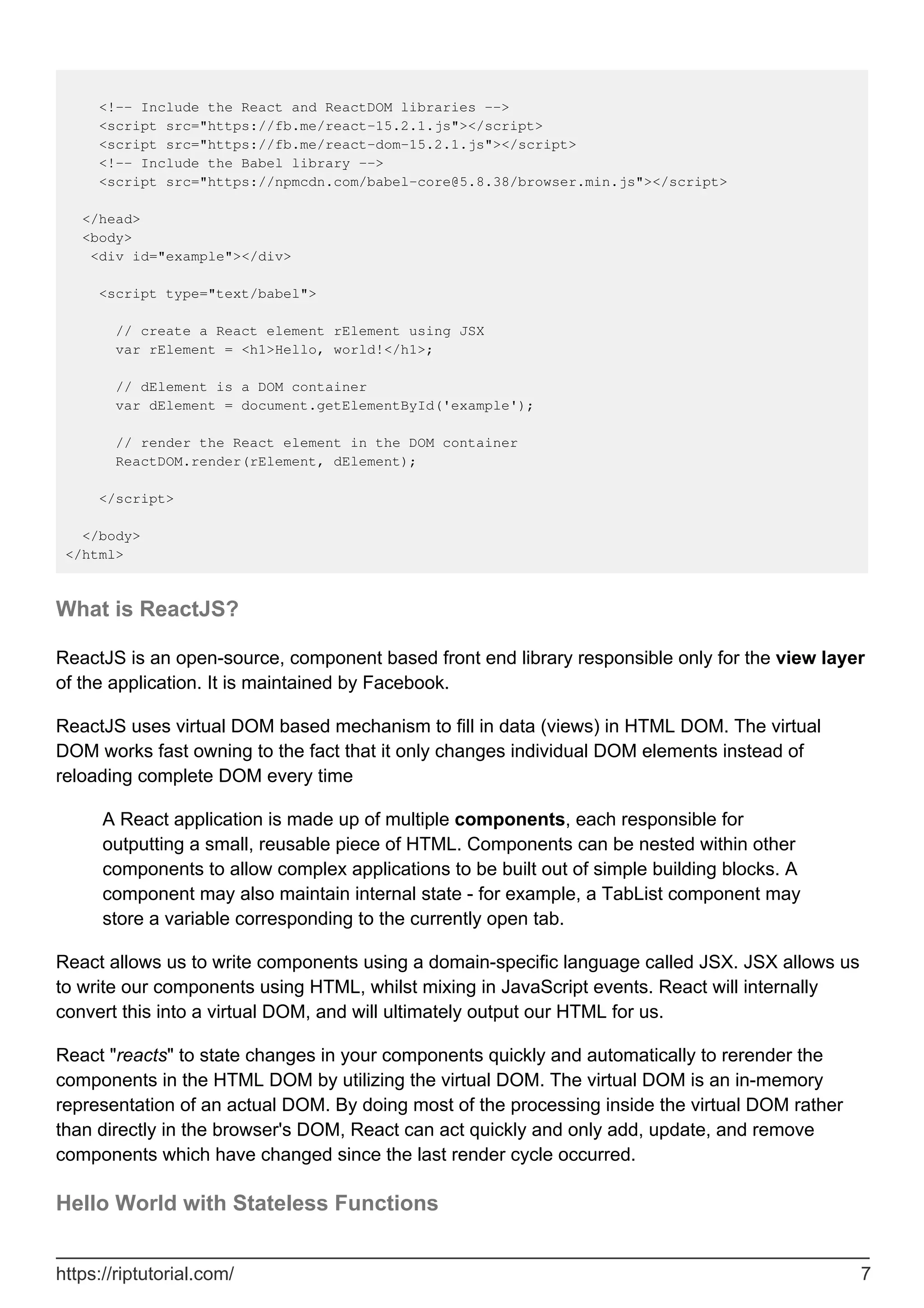 <!-- Include the React and ReactDOM libraries -->
<script src="https://fb.me/react-15.2.1.js"></script>
<script src="https://fb.me/react-dom-15.2.1.js"></script>
<!-- Include the Babel library -->
<script src="https://npmcdn.com/babel-core@5.8.38/browser.min.js"></script>
</head>
<body>
<div id="example"></div>
<script type="text/babel">
// create a React element rElement using JSX
var rElement = <h1>Hello, world!</h1>;
// dElement is a DOM container
var dElement = document.getElementById('example');
// render the React element in the DOM container
ReactDOM.render(rElement, dElement);
</script>
</body>
</html>
What is ReactJS?
ReactJS is an open-source, component based front end library responsible only for the view layer
of the application. It is maintained by Facebook.
ReactJS uses virtual DOM based mechanism to fill in data (views) in HTML DOM. The virtual
DOM works fast owning to the fact that it only changes individual DOM elements instead of
reloading complete DOM every time
A React application is made up of multiple components, each responsible for
outputting a small, reusable piece of HTML. Components can be nested within other
components to allow complex applications to be built out of simple building blocks. A
component may also maintain internal state - for example, a TabList component may
store a variable corresponding to the currently open tab.
React allows us to write components using a domain-specific language called JSX. JSX allows us
to write our components using HTML, whilst mixing in JavaScript events. React will internally
convert this into a virtual DOM, and will ultimately output our HTML for us.
React "reacts" to state changes in your components quickly and automatically to rerender the
components in the HTML DOM by utilizing the virtual DOM. The virtual DOM is an in-memory
representation of an actual DOM. By doing most of the processing inside the virtual DOM rather
than directly in the browser's DOM, React can act quickly and only add, update, and remove
components which have changed since the last render cycle occurred.
Hello World with Stateless Functions
https://riptutorial.com/ 7
 