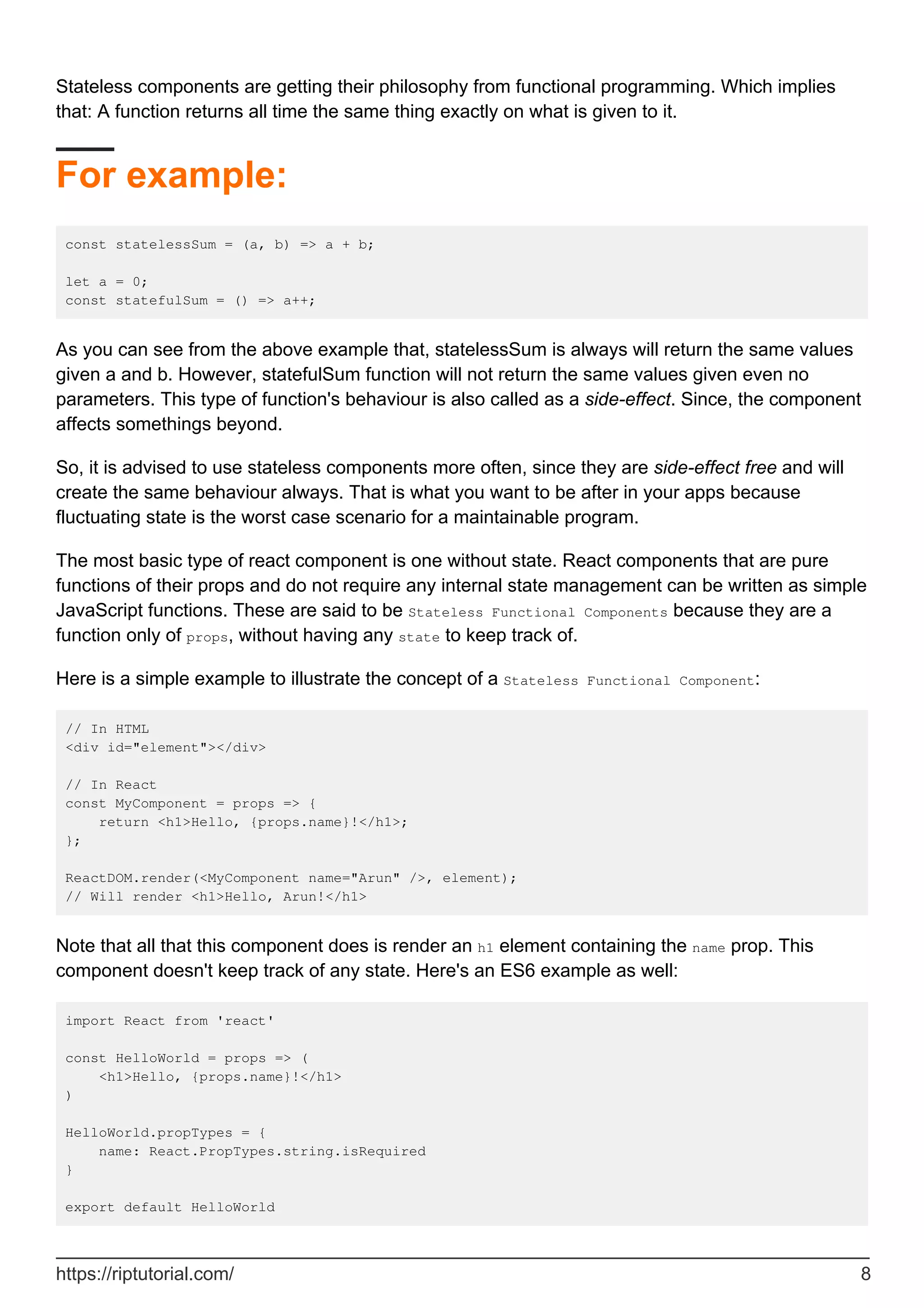 Stateless components are getting their philosophy from functional programming. Which implies
that: A function returns all time the same thing exactly on what is given to it.
For example:
const statelessSum = (a, b) => a + b;
let a = 0;
const statefulSum = () => a++;
As you can see from the above example that, statelessSum is always will return the same values
given a and b. However, statefulSum function will not return the same values given even no
parameters. This type of function's behaviour is also called as a side-effect. Since, the component
affects somethings beyond.
So, it is advised to use stateless components more often, since they are side-effect free and will
create the same behaviour always. That is what you want to be after in your apps because
fluctuating state is the worst case scenario for a maintainable program.
The most basic type of react component is one without state. React components that are pure
functions of their props and do not require any internal state management can be written as simple
JavaScript functions. These are said to be Stateless Functional Components because they are a
function only of props, without having any state to keep track of.
Here is a simple example to illustrate the concept of a Stateless Functional Component:
// In HTML
<div id="element"></div>
// In React
const MyComponent = props => {
return <h1>Hello, {props.name}!</h1>;
};
ReactDOM.render(<MyComponent name="Arun" />, element);
// Will render <h1>Hello, Arun!</h1>
Note that all that this component does is render an h1 element containing the name prop. This
component doesn't keep track of any state. Here's an ES6 example as well:
import React from 'react'
const HelloWorld = props => (
<h1>Hello, {props.name}!</h1>
)
HelloWorld.propTypes = {
name: React.PropTypes.string.isRequired
}
export default HelloWorld
https://riptutorial.com/ 8
 