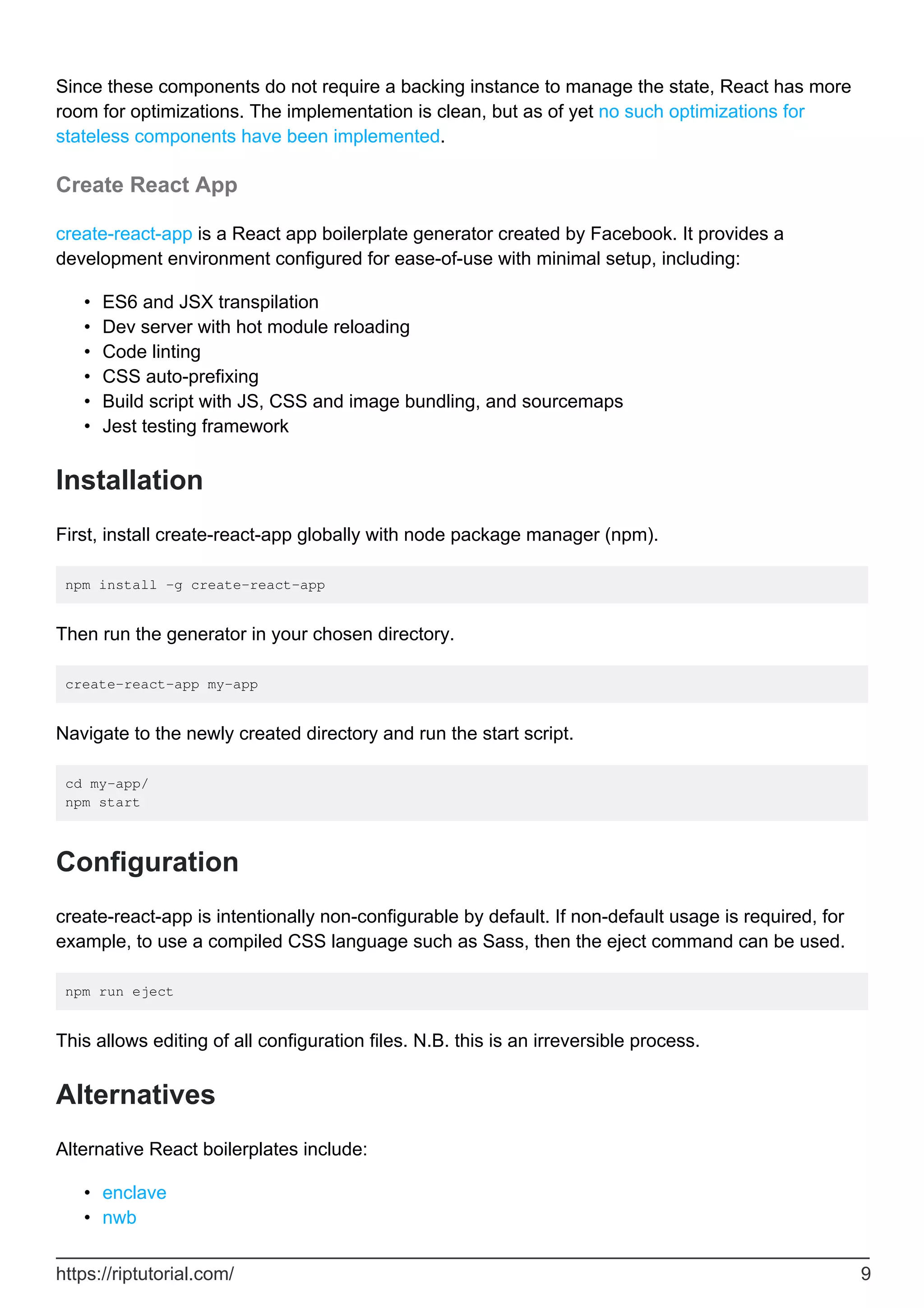 Since these components do not require a backing instance to manage the state, React has more
room for optimizations. The implementation is clean, but as of yet no such optimizations for
stateless components have been implemented.
Create React App
create-react-app is a React app boilerplate generator created by Facebook. It provides a
development environment configured for ease-of-use with minimal setup, including:
ES6 and JSX transpilation
•
Dev server with hot module reloading
•
Code linting
•
CSS auto-prefixing
•
Build script with JS, CSS and image bundling, and sourcemaps
•
Jest testing framework
•
Installation
First, install create-react-app globally with node package manager (npm).
npm install -g create-react-app
Then run the generator in your chosen directory.
create-react-app my-app
Navigate to the newly created directory and run the start script.
cd my-app/
npm start
Configuration
create-react-app is intentionally non-configurable by default. If non-default usage is required, for
example, to use a compiled CSS language such as Sass, then the eject command can be used.
npm run eject
This allows editing of all configuration files. N.B. this is an irreversible process.
Alternatives
Alternative React boilerplates include:
enclave
•
nwb
•
https://riptutorial.com/ 9
 