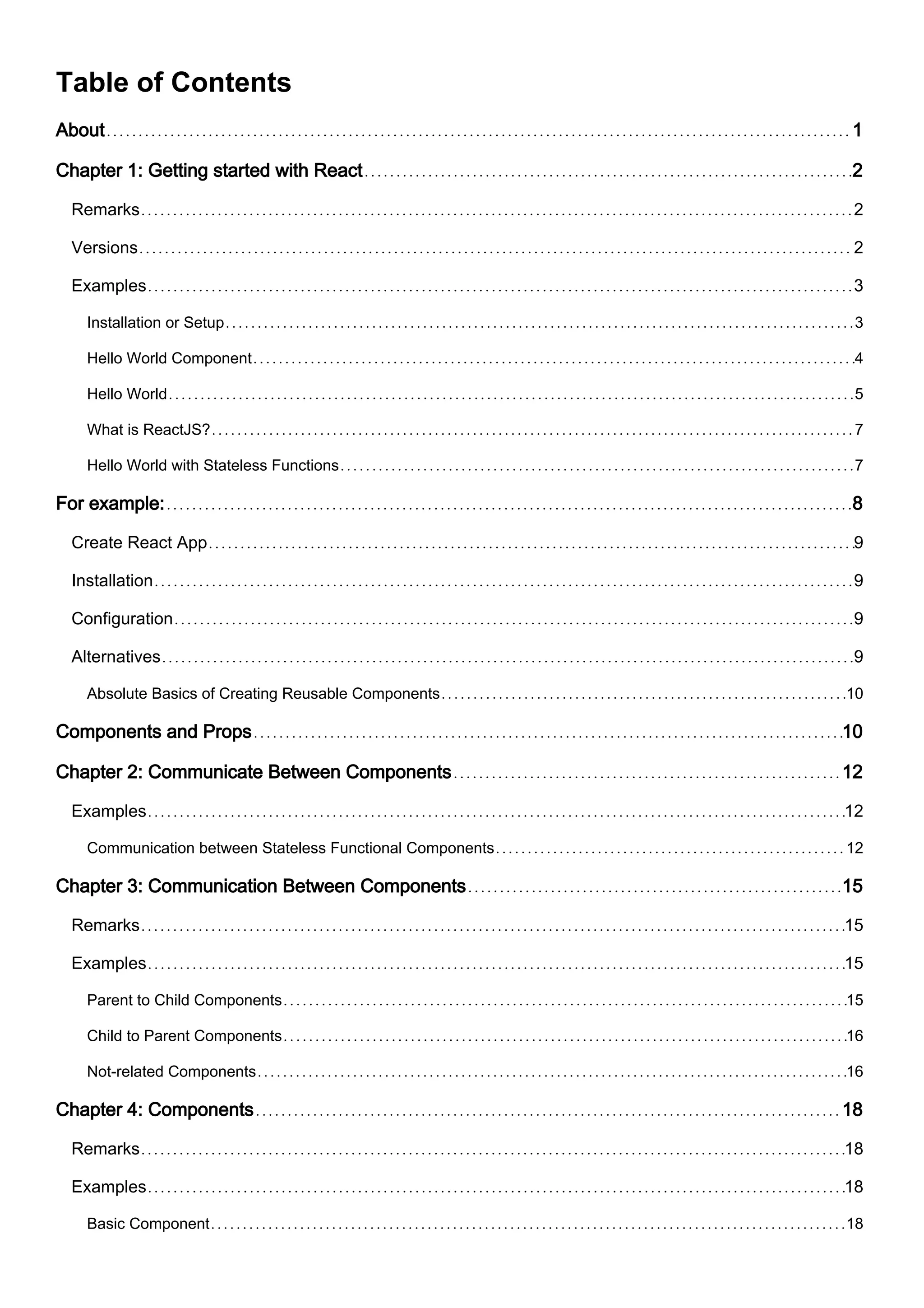 Table of Contents
About 1
Chapter 1: Getting started with React 2
Remarks 2
Versions 2
Examples 3
Installation or Setup 3
Hello World Component 4
Hello World 5
What is ReactJS? 7
Hello World with Stateless Functions 7
For example: 8
Create React App 9
Installation 9
Configuration 9
Alternatives 9
Absolute Basics of Creating Reusable Components 10
Components and Props 10
Chapter 2: Communicate Between Components 12
Examples 12
Communication between Stateless Functional Components 12
Chapter 3: Communication Between Components 15
Remarks 15
Examples 15
Parent to Child Components 15
Child to Parent Components 16
Not-related Components 16
Chapter 4: Components 18
Remarks 18
Examples 18
Basic Component 18
 