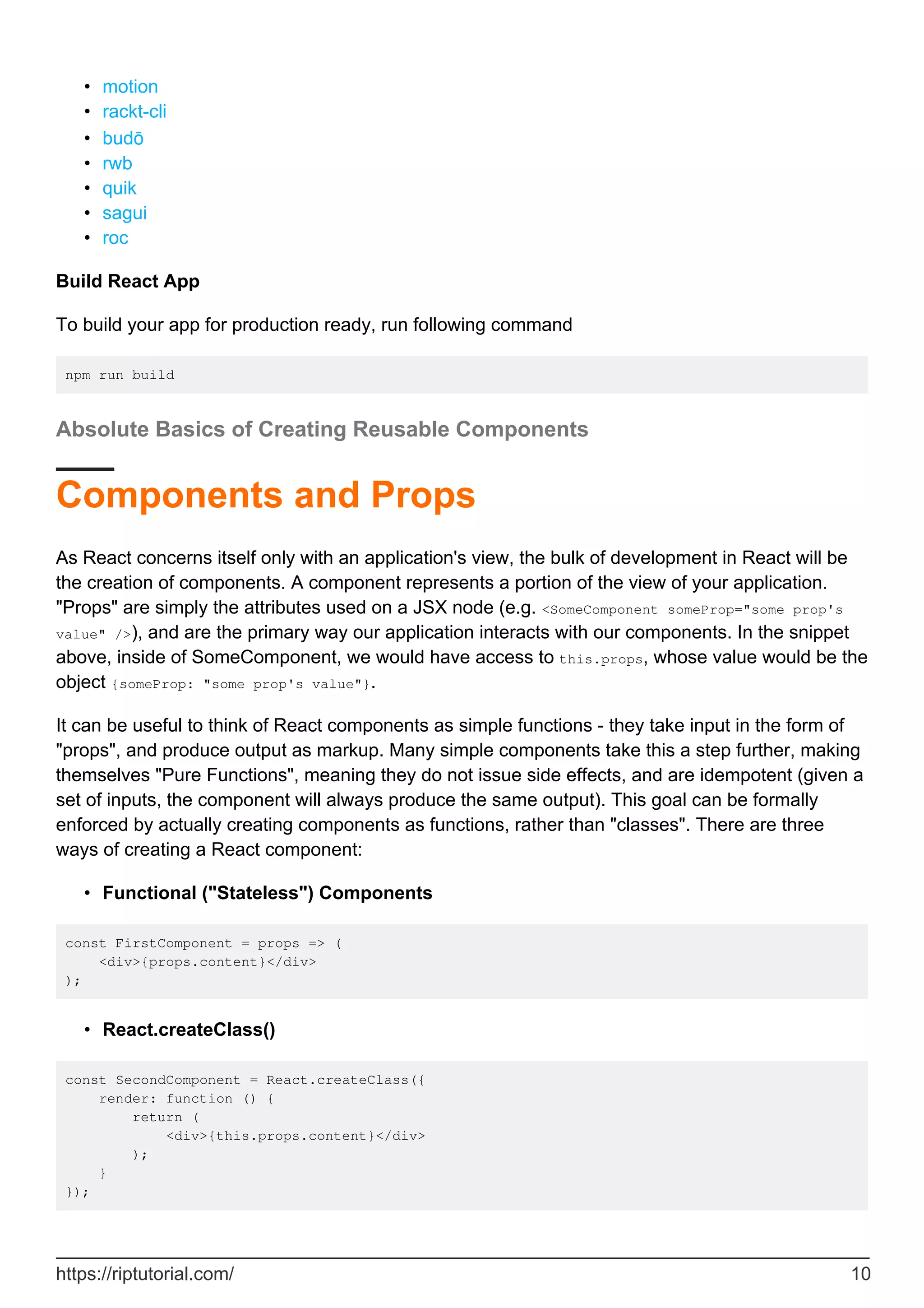 motion
•
rackt-cli
•
budō
•
rwb
•
quik
•
sagui
•
roc
•
Build React App
To build your app for production ready, run following command
npm run build
Absolute Basics of Creating Reusable Components
Components and Props
As React concerns itself only with an application's view, the bulk of development in React will be
the creation of components. A component represents a portion of the view of your application.
"Props" are simply the attributes used on a JSX node (e.g. <SomeComponent someProp="some prop's
value" />), and are the primary way our application interacts with our components. In the snippet
above, inside of SomeComponent, we would have access to this.props, whose value would be the
object {someProp: "some prop's value"}.
It can be useful to think of React components as simple functions - they take input in the form of
"props", and produce output as markup. Many simple components take this a step further, making
themselves "Pure Functions", meaning they do not issue side effects, and are idempotent (given a
set of inputs, the component will always produce the same output). This goal can be formally
enforced by actually creating components as functions, rather than "classes". There are three
ways of creating a React component:
Functional ("Stateless") Components
•
const FirstComponent = props => (
<div>{props.content}</div>
);
React.createClass()
•
const SecondComponent = React.createClass({
render: function () {
return (
<div>{this.props.content}</div>
);
}
});
https://riptutorial.com/ 10
 