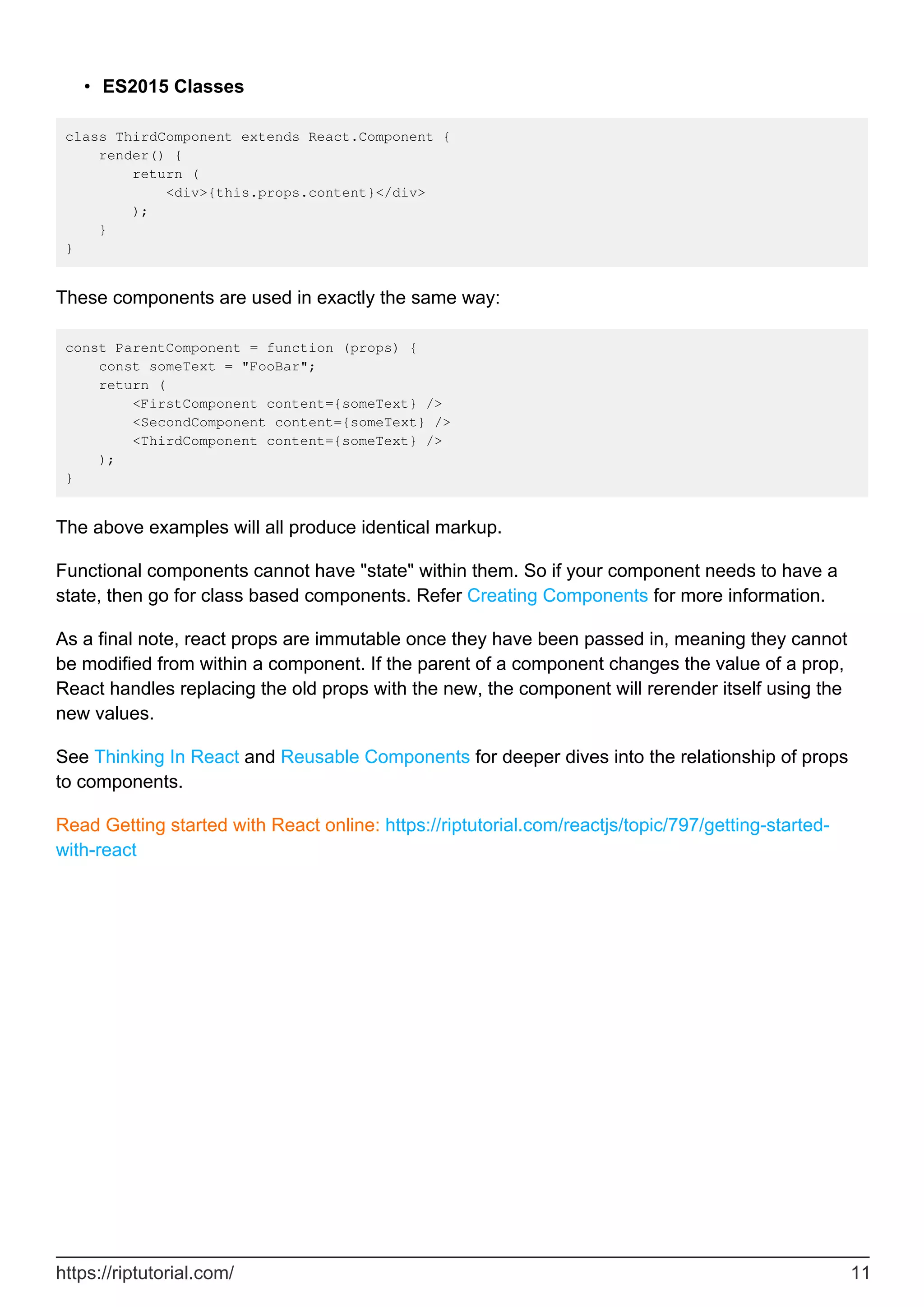 ES2015 Classes
•
class ThirdComponent extends React.Component {
render() {
return (
<div>{this.props.content}</div>
);
}
}
These components are used in exactly the same way:
const ParentComponent = function (props) {
const someText = "FooBar";
return (
<FirstComponent content={someText} />
<SecondComponent content={someText} />
<ThirdComponent content={someText} />
);
}
The above examples will all produce identical markup.
Functional components cannot have "state" within them. So if your component needs to have a
state, then go for class based components. Refer Creating Components for more information.
As a final note, react props are immutable once they have been passed in, meaning they cannot
be modified from within a component. If the parent of a component changes the value of a prop,
React handles replacing the old props with the new, the component will rerender itself using the
new values.
See Thinking In React and Reusable Components for deeper dives into the relationship of props
to components.
Read Getting started with React online: https://riptutorial.com/reactjs/topic/797/getting-started-
with-react
https://riptutorial.com/ 11
 