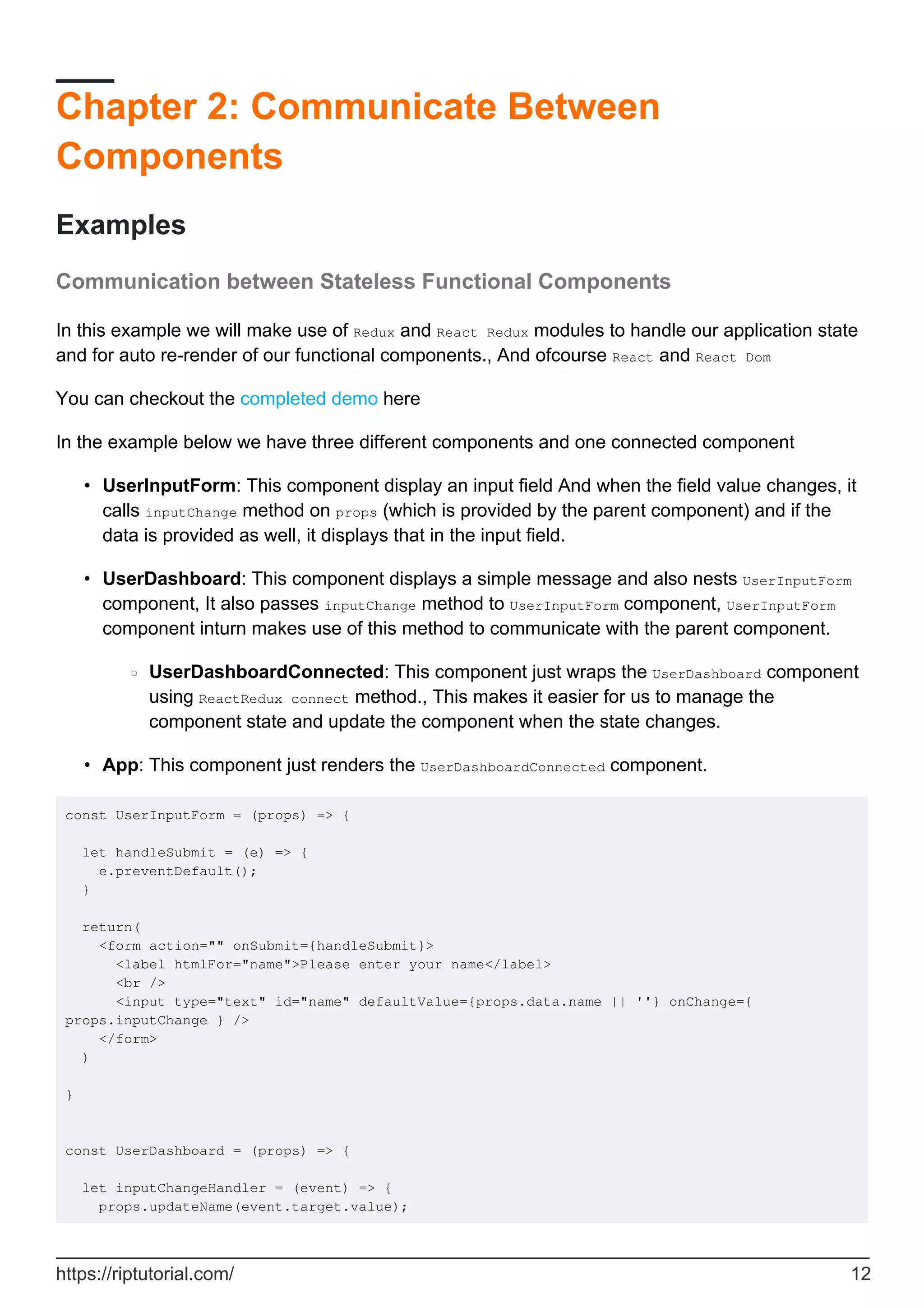 Chapter 2: Communicate Between
Components
Examples
Communication between Stateless Functional Components
In this example we will make use of Redux and React Redux modules to handle our application state
and for auto re-render of our functional components., And ofcourse React and React Dom
You can checkout the completed demo here
In the example below we have three different components and one connected component
UserInputForm: This component display an input field And when the field value changes, it
calls inputChange method on props (which is provided by the parent component) and if the
data is provided as well, it displays that in the input field.
•
UserDashboard: This component displays a simple message and also nests UserInputForm
component, It also passes inputChange method to UserInputForm component, UserInputForm
component inturn makes use of this method to communicate with the parent component.
UserDashboardConnected: This component just wraps the UserDashboard component
using ReactRedux connect method., This makes it easier for us to manage the
component state and update the component when the state changes.
○
•
App: This component just renders the UserDashboardConnected component.
•
const UserInputForm = (props) => {
let handleSubmit = (e) => {
e.preventDefault();
}
return(
<form action="" onSubmit={handleSubmit}>
<label htmlFor="name">Please enter your name</label>
<br />
<input type="text" id="name" defaultValue={props.data.name || ''} onChange={
props.inputChange } />
</form>
)
}
const UserDashboard = (props) => {
let inputChangeHandler = (event) => {
props.updateName(event.target.value);
https://riptutorial.com/ 12
 