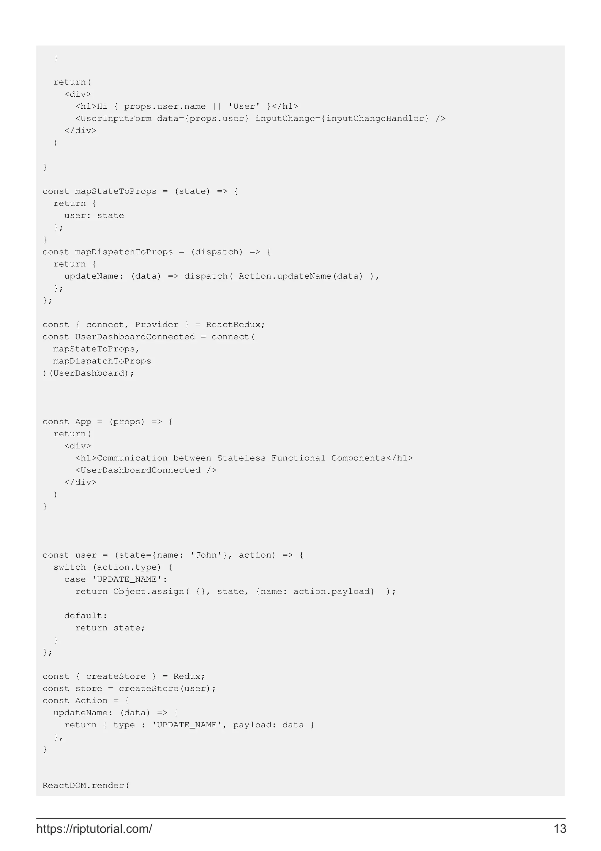 }
return(
<div>
<h1>Hi { props.user.name || 'User' }</h1>
<UserInputForm data={props.user} inputChange={inputChangeHandler} />
</div>
)
}
const mapStateToProps = (state) => {
return {
user: state
};
}
const mapDispatchToProps = (dispatch) => {
return {
updateName: (data) => dispatch( Action.updateName(data) ),
};
};
const { connect, Provider } = ReactRedux;
const UserDashboardConnected = connect(
mapStateToProps,
mapDispatchToProps
)(UserDashboard);
const App = (props) => {
return(
<div>
<h1>Communication between Stateless Functional Components</h1>
<UserDashboardConnected />
</div>
)
}
const user = (state={name: 'John'}, action) => {
switch (action.type) {
case 'UPDATE_NAME':
return Object.assign( {}, state, {name: action.payload} );
default:
return state;
}
};
const { createStore } = Redux;
const store = createStore(user);
const Action = {
updateName: (data) => {
return { type : 'UPDATE_NAME', payload: data }
},
}
ReactDOM.render(
https://riptutorial.com/ 13
 