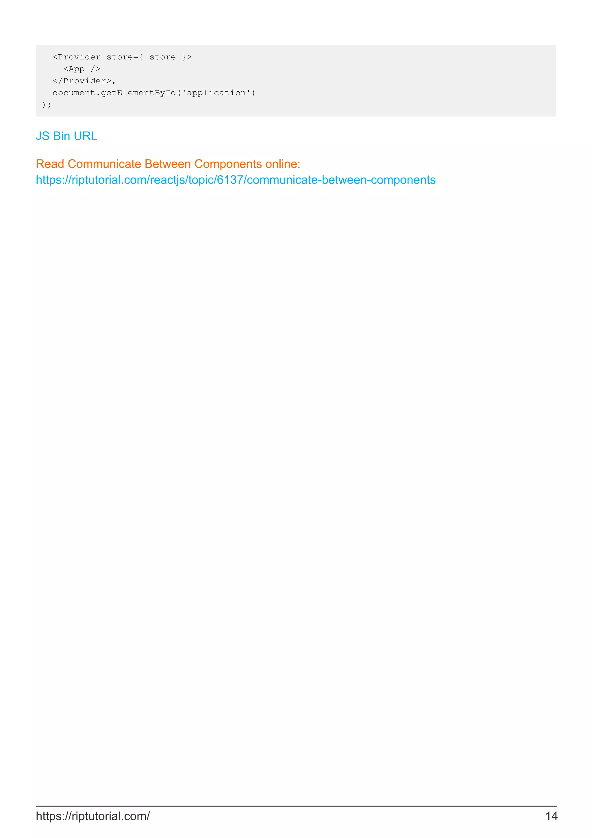 <Provider store={ store }>
<App />
</Provider>,
document.getElementById('application')
);
JS Bin URL
Read Communicate Between Components online:
https://riptutorial.com/reactjs/topic/6137/communicate-between-components
https://riptutorial.com/ 14
 