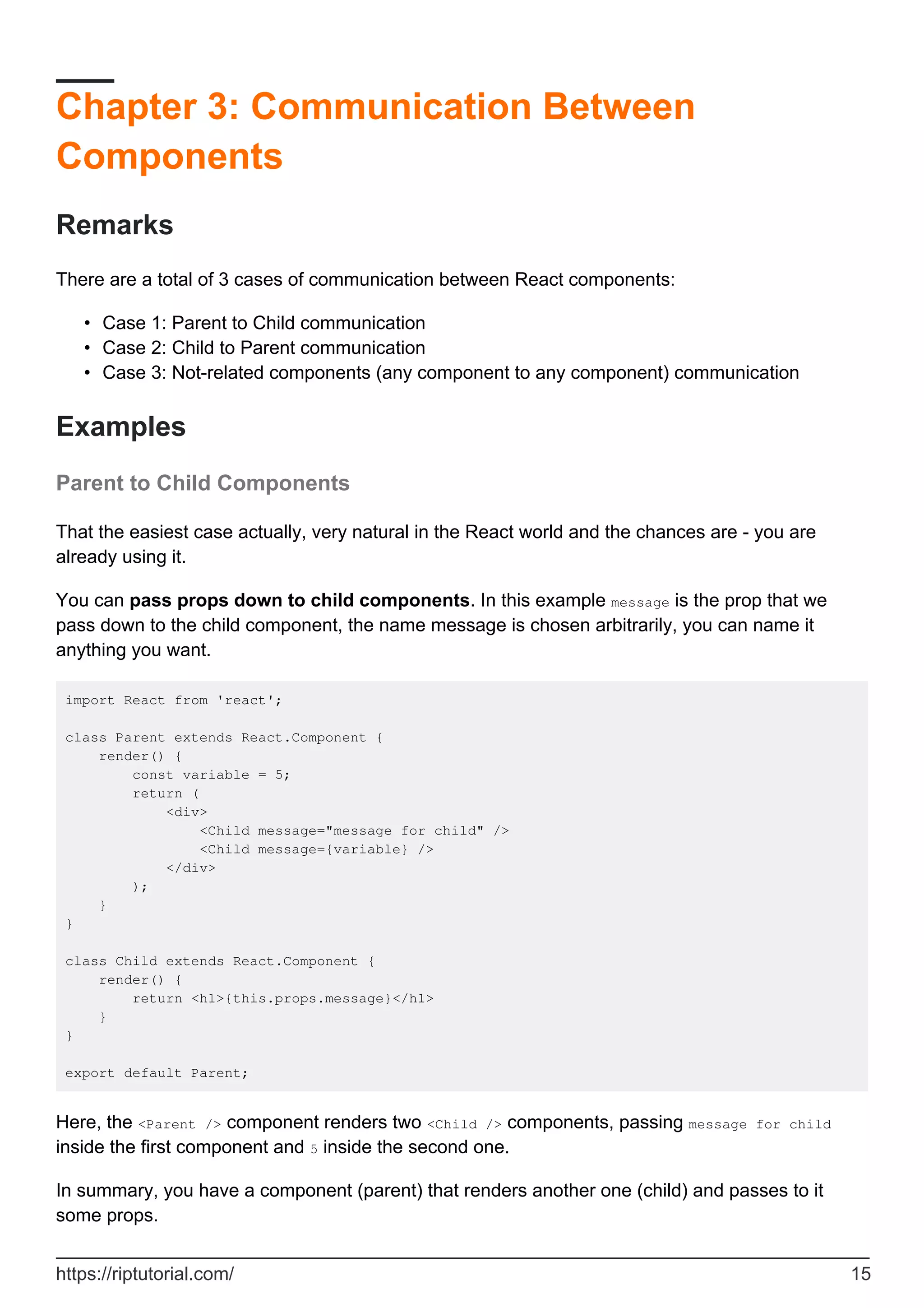Chapter 3: Communication Between
Components
Remarks
There are a total of 3 cases of communication between React components:
Case 1: Parent to Child communication
•
Case 2: Child to Parent communication
•
Case 3: Not-related components (any component to any component) communication
•
Examples
Parent to Child Components
That the easiest case actually, very natural in the React world and the chances are - you are
already using it.
You can pass props down to child components. In this example message is the prop that we
pass down to the child component, the name message is chosen arbitrarily, you can name it
anything you want.
import React from 'react';
class Parent extends React.Component {
render() {
const variable = 5;
return (
<div>
<Child message="message for child" />
<Child message={variable} />
</div>
);
}
}
class Child extends React.Component {
render() {
return <h1>{this.props.message}</h1>
}
}
export default Parent;
Here, the <Parent /> component renders two <Child /> components, passing message for child
inside the first component and 5 inside the second one.
In summary, you have a component (parent) that renders another one (child) and passes to it
some props.
https://riptutorial.com/ 15
 