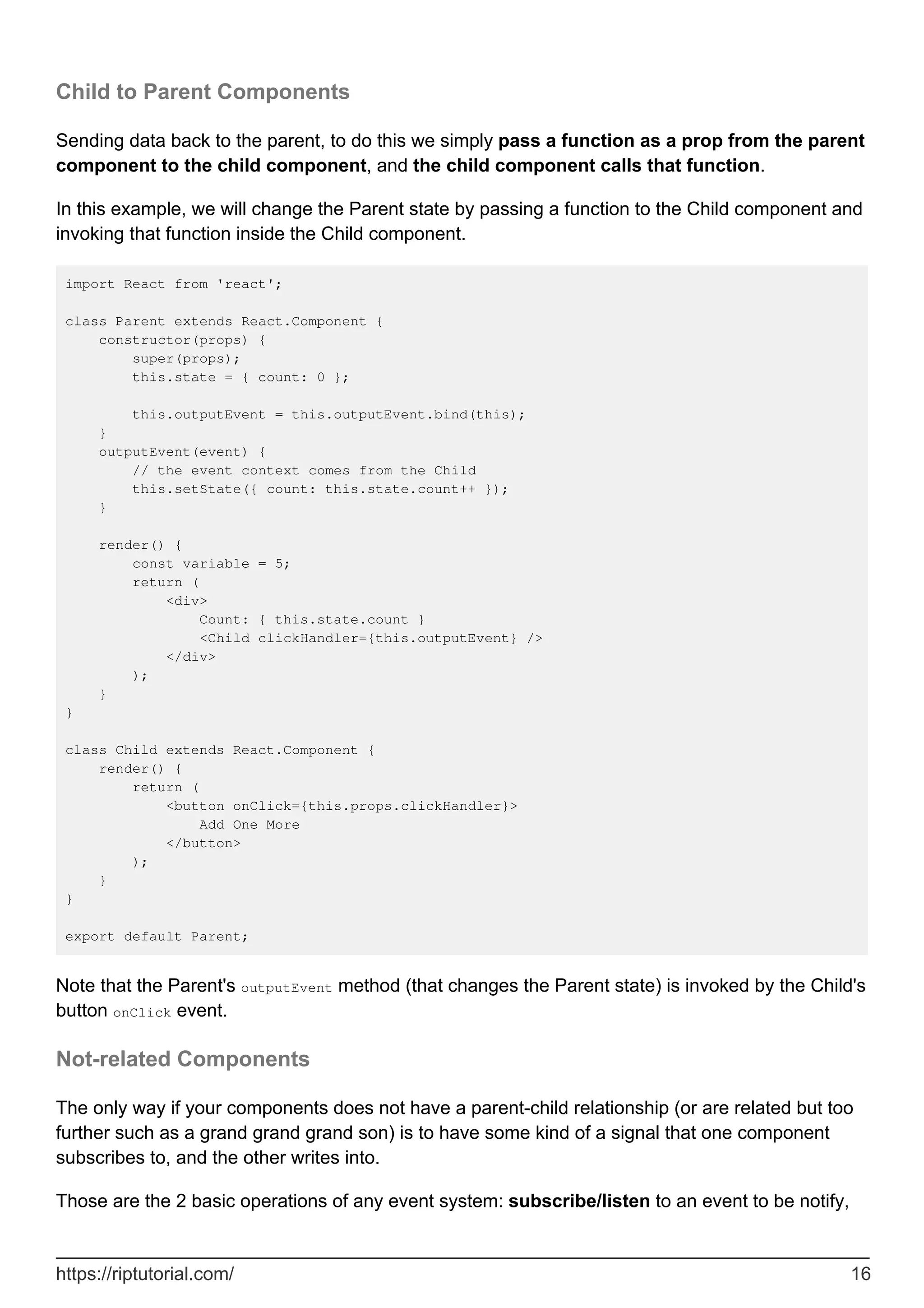 Child to Parent Components
Sending data back to the parent, to do this we simply pass a function as a prop from the parent
component to the child component, and the child component calls that function.
In this example, we will change the Parent state by passing a function to the Child component and
invoking that function inside the Child component.
import React from 'react';
class Parent extends React.Component {
constructor(props) {
super(props);
this.state = { count: 0 };
this.outputEvent = this.outputEvent.bind(this);
}
outputEvent(event) {
// the event context comes from the Child
this.setState({ count: this.state.count++ });
}
render() {
const variable = 5;
return (
<div>
Count: { this.state.count }
<Child clickHandler={this.outputEvent} />
</div>
);
}
}
class Child extends React.Component {
render() {
return (
<button onClick={this.props.clickHandler}>
Add One More
</button>
);
}
}
export default Parent;
Note that the Parent's outputEvent method (that changes the Parent state) is invoked by the Child's
button onClick event.
Not-related Components
The only way if your components does not have a parent-child relationship (or are related but too
further such as a grand grand grand son) is to have some kind of a signal that one component
subscribes to, and the other writes into.
Those are the 2 basic operations of any event system: subscribe/listen to an event to be notify,
https://riptutorial.com/ 16
 