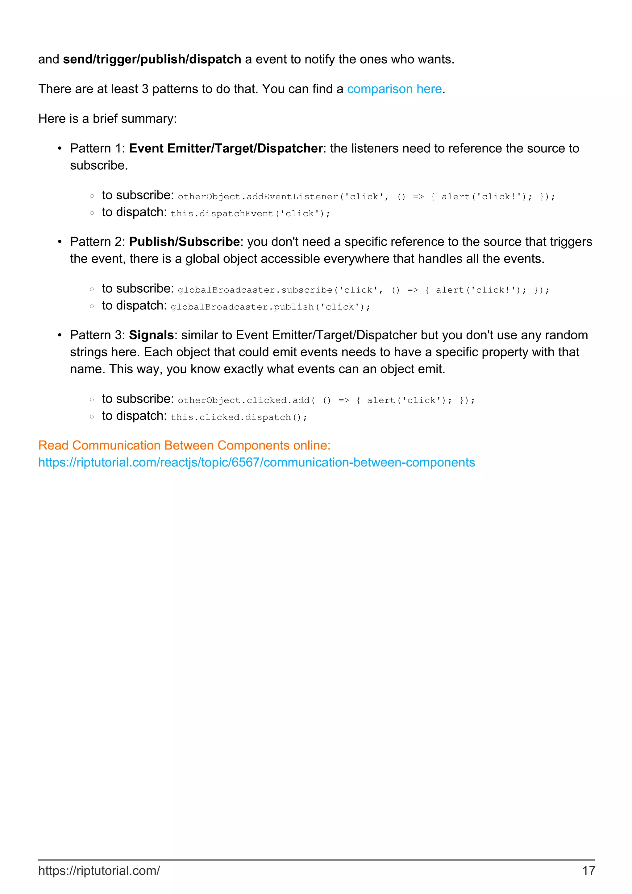 and send/trigger/publish/dispatch a event to notify the ones who wants.
There are at least 3 patterns to do that. You can find a comparison here.
Here is a brief summary:
Pattern 1: Event Emitter/Target/Dispatcher: the listeners need to reference the source to
subscribe.
to subscribe: otherObject.addEventListener('click', () => { alert('click!'); });
○
to dispatch: this.dispatchEvent('click');
○
•
Pattern 2: Publish/Subscribe: you don't need a specific reference to the source that triggers
the event, there is a global object accessible everywhere that handles all the events.
to subscribe: globalBroadcaster.subscribe('click', () => { alert('click!'); });
○
to dispatch: globalBroadcaster.publish('click');
○
•
Pattern 3: Signals: similar to Event Emitter/Target/Dispatcher but you don't use any random
strings here. Each object that could emit events needs to have a specific property with that
name. This way, you know exactly what events can an object emit.
to subscribe: otherObject.clicked.add( () => { alert('click'); });
○
to dispatch: this.clicked.dispatch();
○
•
Read Communication Between Components online:
https://riptutorial.com/reactjs/topic/6567/communication-between-components
https://riptutorial.com/ 17
 