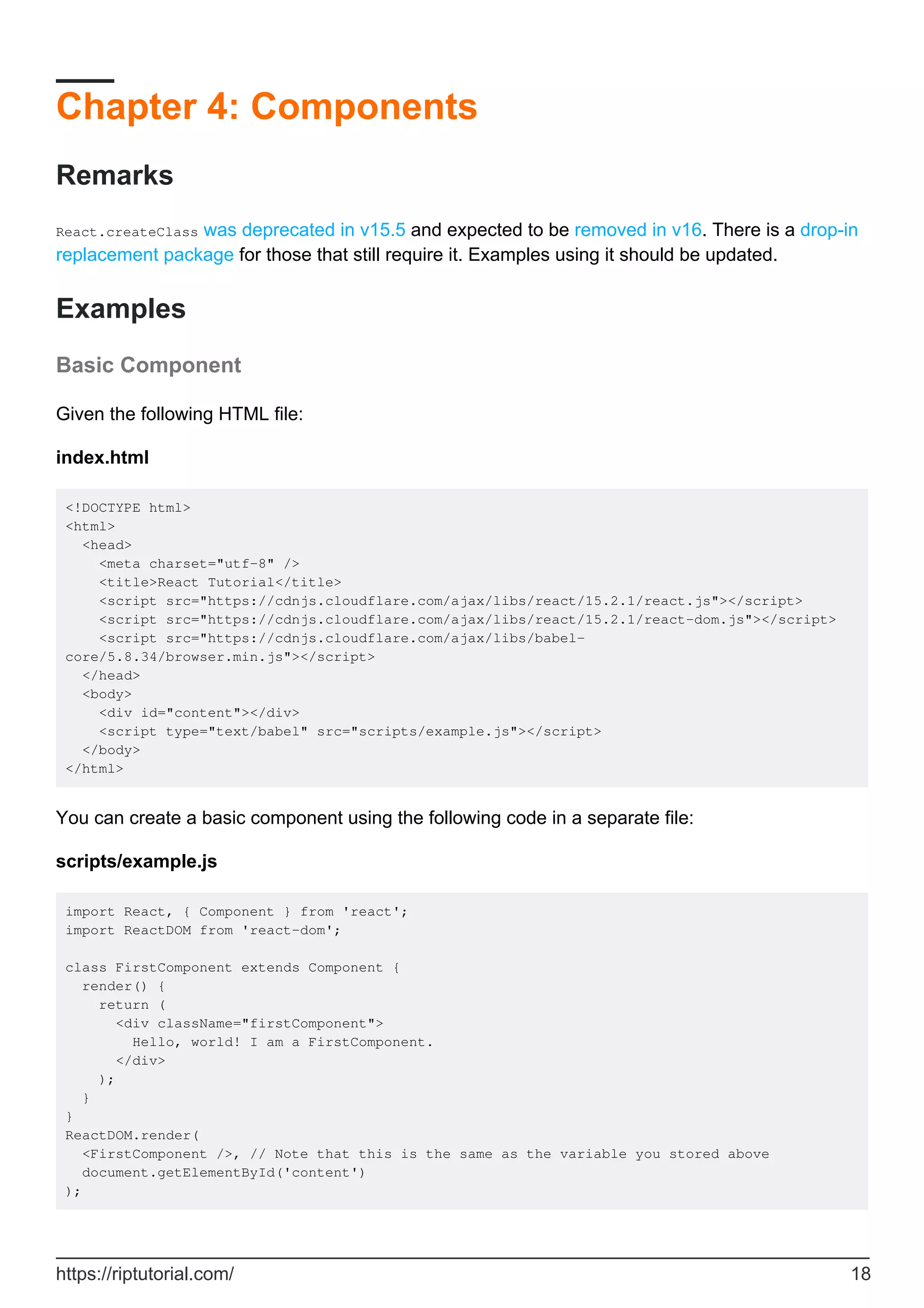 Chapter 4: Components
Remarks
React.createClass was deprecated in v15.5 and expected to be removed in v16. There is a drop-in
replacement package for those that still require it. Examples using it should be updated.
Examples
Basic Component
Given the following HTML file:
index.html
<!DOCTYPE html>
<html>
<head>
<meta charset="utf-8" />
<title>React Tutorial</title>
<script src="https://cdnjs.cloudflare.com/ajax/libs/react/15.2.1/react.js"></script>
<script src="https://cdnjs.cloudflare.com/ajax/libs/react/15.2.1/react-dom.js"></script>
<script src="https://cdnjs.cloudflare.com/ajax/libs/babel-
core/5.8.34/browser.min.js"></script>
</head>
<body>
<div id="content"></div>
<script type="text/babel" src="scripts/example.js"></script>
</body>
</html>
You can create a basic component using the following code in a separate file:
scripts/example.js
import React, { Component } from 'react';
import ReactDOM from 'react-dom';
class FirstComponent extends Component {
render() {
return (
<div className="firstComponent">
Hello, world! I am a FirstComponent.
</div>
);
}
}
ReactDOM.render(
<FirstComponent />, // Note that this is the same as the variable you stored above
document.getElementById('content')
);
https://riptutorial.com/ 18
 