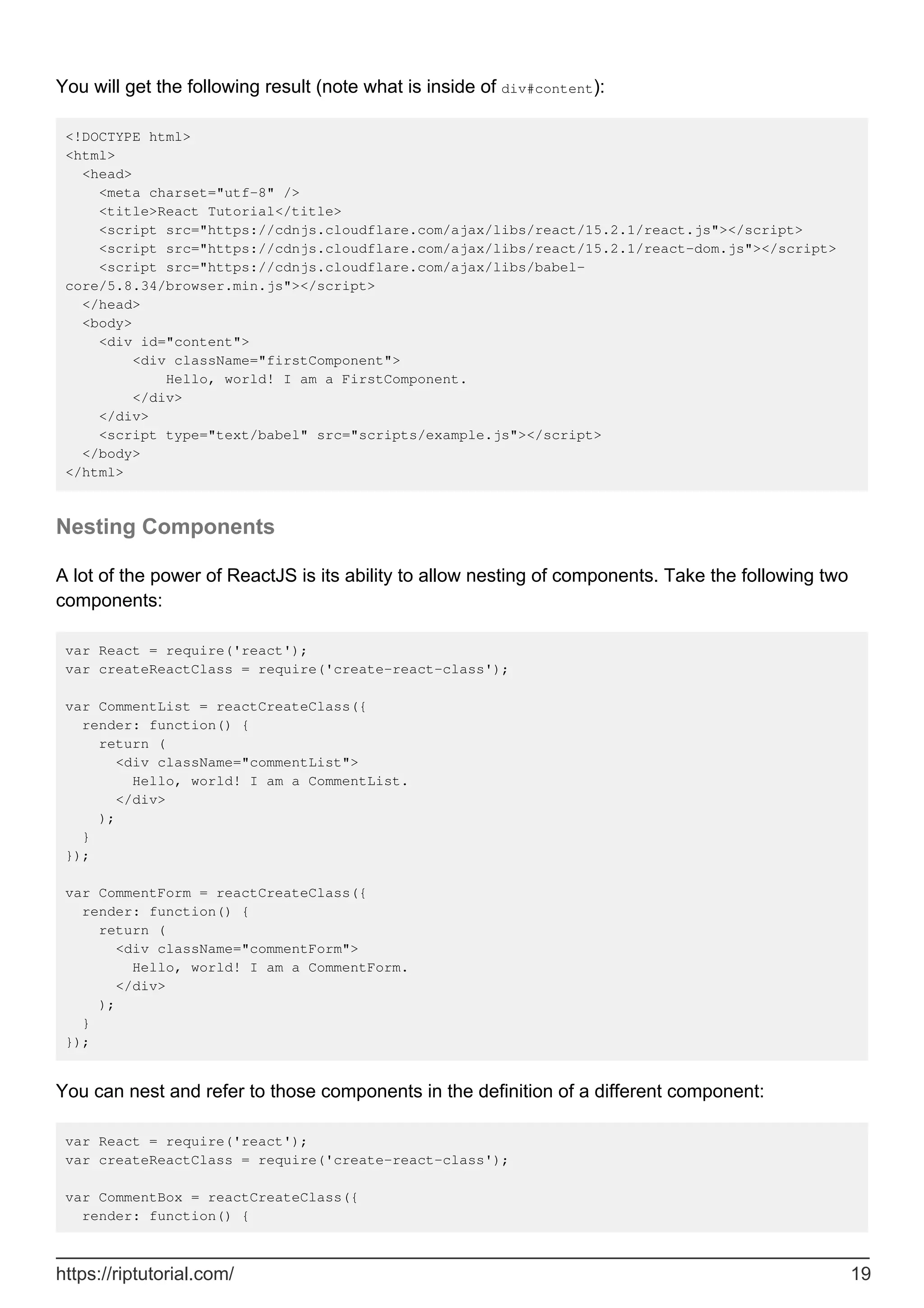 You will get the following result (note what is inside of div#content):
<!DOCTYPE html>
<html>
<head>
<meta charset="utf-8" />
<title>React Tutorial</title>
<script src="https://cdnjs.cloudflare.com/ajax/libs/react/15.2.1/react.js"></script>
<script src="https://cdnjs.cloudflare.com/ajax/libs/react/15.2.1/react-dom.js"></script>
<script src="https://cdnjs.cloudflare.com/ajax/libs/babel-
core/5.8.34/browser.min.js"></script>
</head>
<body>
<div id="content">
<div className="firstComponent">
Hello, world! I am a FirstComponent.
</div>
</div>
<script type="text/babel" src="scripts/example.js"></script>
</body>
</html>
Nesting Components
A lot of the power of ReactJS is its ability to allow nesting of components. Take the following two
components:
var React = require('react');
var createReactClass = require('create-react-class');
var CommentList = reactCreateClass({
render: function() {
return (
<div className="commentList">
Hello, world! I am a CommentList.
</div>
);
}
});
var CommentForm = reactCreateClass({
render: function() {
return (
<div className="commentForm">
Hello, world! I am a CommentForm.
</div>
);
}
});
You can nest and refer to those components in the definition of a different component:
var React = require('react');
var createReactClass = require('create-react-class');
var CommentBox = reactCreateClass({
render: function() {
https://riptutorial.com/ 19
 