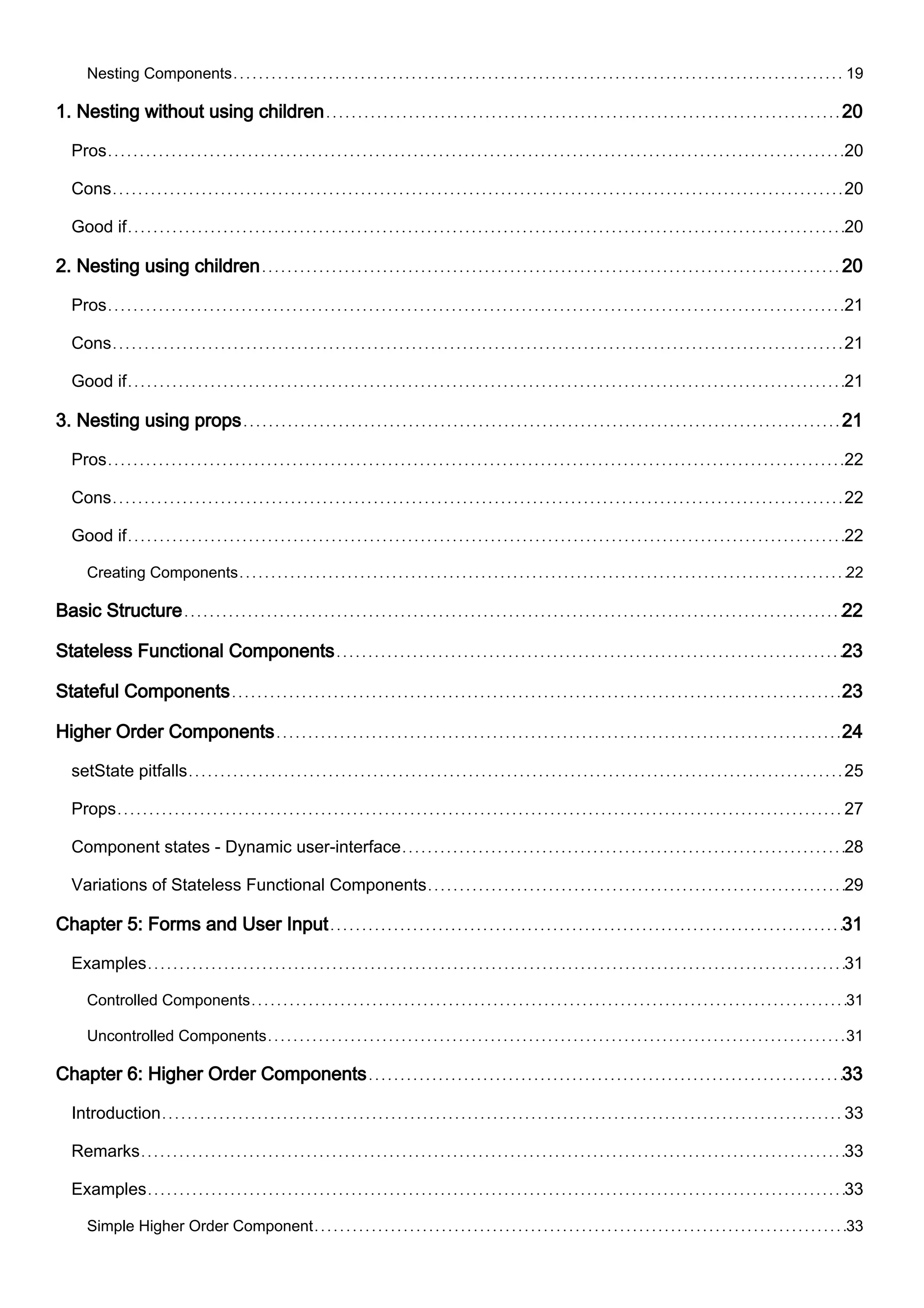 Nesting Components 19
1. Nesting without using children 20
Pros 20
Cons 20
Good if 20
2. Nesting using children 20
Pros 21
Cons 21
Good if 21
3. Nesting using props 21
Pros 22
Cons 22
Good if 22
Creating Components 22
Basic Structure 22
Stateless Functional Components 23
Stateful Components 23
Higher Order Components 24
setState pitfalls 25
Props 27
Component states - Dynamic user-interface 28
Variations of Stateless Functional Components 29
Chapter 5: Forms and User Input 31
Examples 31
Controlled Components 31
Uncontrolled Components 31
Chapter 6: Higher Order Components 33
Introduction 33
Remarks 33
Examples 33
Simple Higher Order Component 33
 