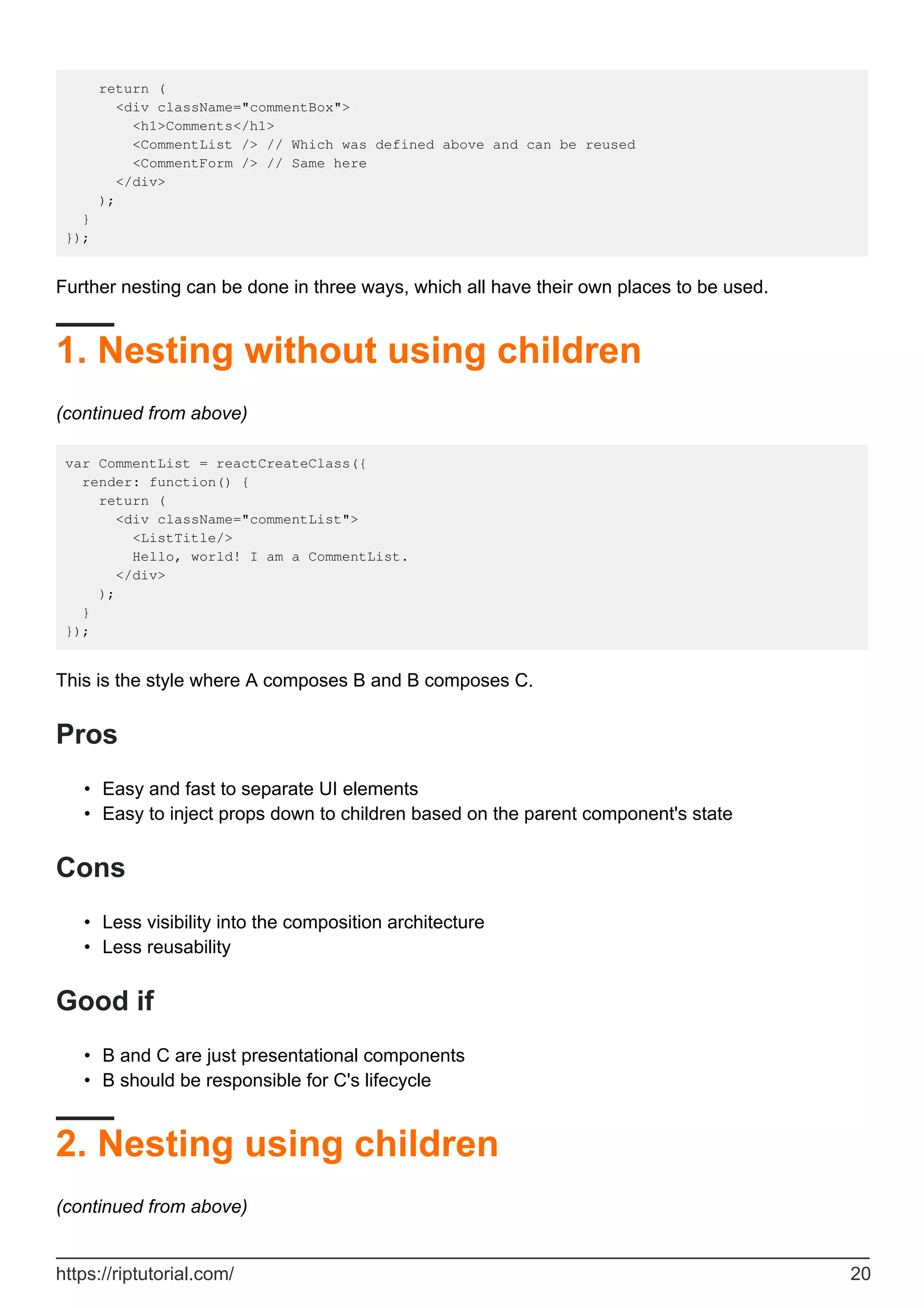 return (
<div className="commentBox">
<h1>Comments</h1>
<CommentList /> // Which was defined above and can be reused
<CommentForm /> // Same here
</div>
);
}
});
Further nesting can be done in three ways, which all have their own places to be used.
1. Nesting without using children
(continued from above)
var CommentList = reactCreateClass({
render: function() {
return (
<div className="commentList">
<ListTitle/>
Hello, world! I am a CommentList.
</div>
);
}
});
This is the style where A composes B and B composes C.
Pros
Easy and fast to separate UI elements
•
Easy to inject props down to children based on the parent component's state
•
Cons
Less visibility into the composition architecture
•
Less reusability
•
Good if
B and C are just presentational components
•
B should be responsible for C's lifecycle
•
2. Nesting using children
(continued from above)
https://riptutorial.com/ 20
 