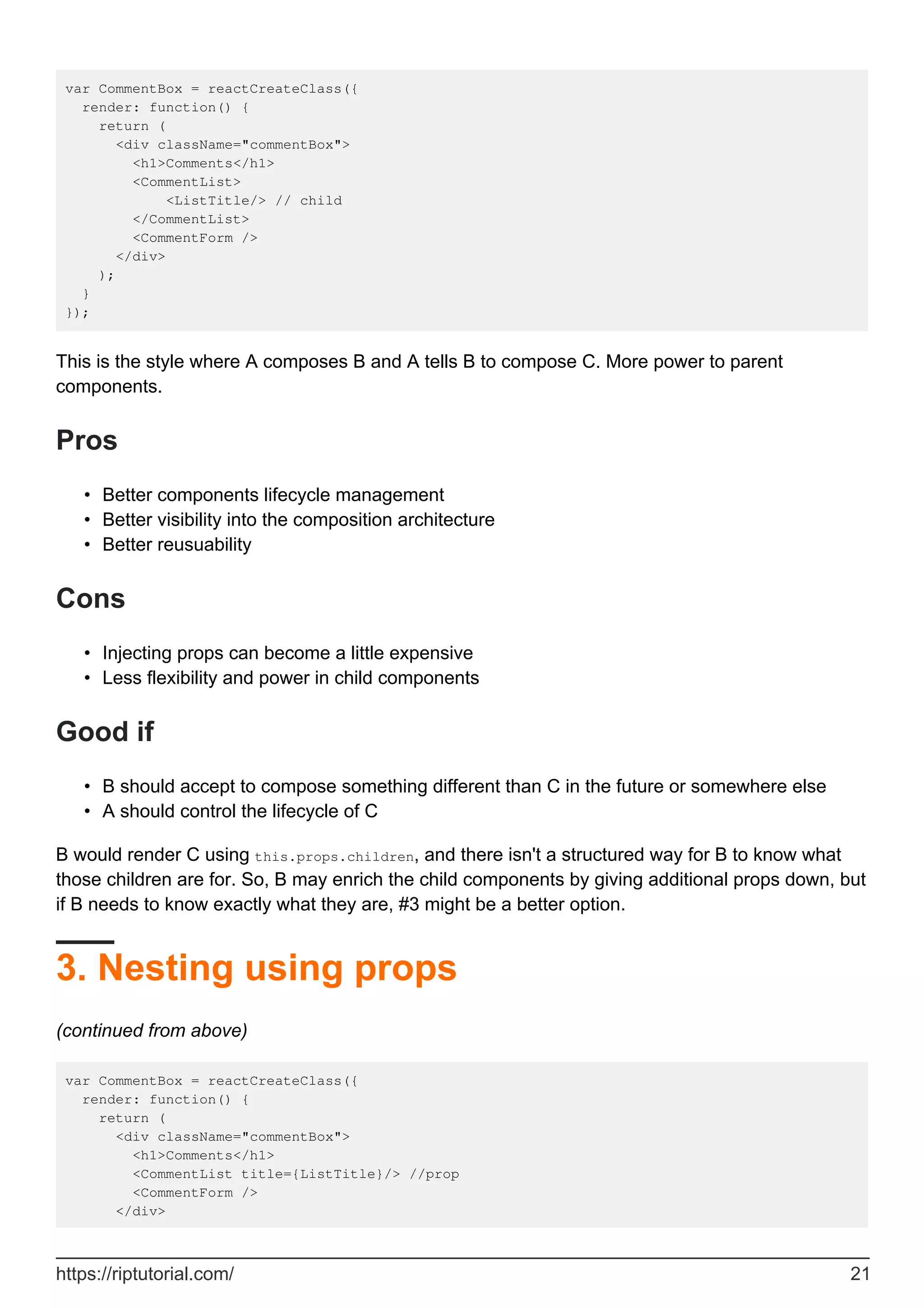var CommentBox = reactCreateClass({
render: function() {
return (
<div className="commentBox">
<h1>Comments</h1>
<CommentList>
<ListTitle/> // child
</CommentList>
<CommentForm />
</div>
);
}
});
This is the style where A composes B and A tells B to compose C. More power to parent
components.
Pros
Better components lifecycle management
•
Better visibility into the composition architecture
•
Better reusuability
•
Cons
Injecting props can become a little expensive
•
Less flexibility and power in child components
•
Good if
B should accept to compose something different than C in the future or somewhere else
•
A should control the lifecycle of C
•
B would render C using this.props.children, and there isn't a structured way for B to know what
those children are for. So, B may enrich the child components by giving additional props down, but
if B needs to know exactly what they are, #3 might be a better option.
3. Nesting using props
(continued from above)
var CommentBox = reactCreateClass({
render: function() {
return (
<div className="commentBox">
<h1>Comments</h1>
<CommentList title={ListTitle}/> //prop
<CommentForm />
</div>
https://riptutorial.com/ 21
 