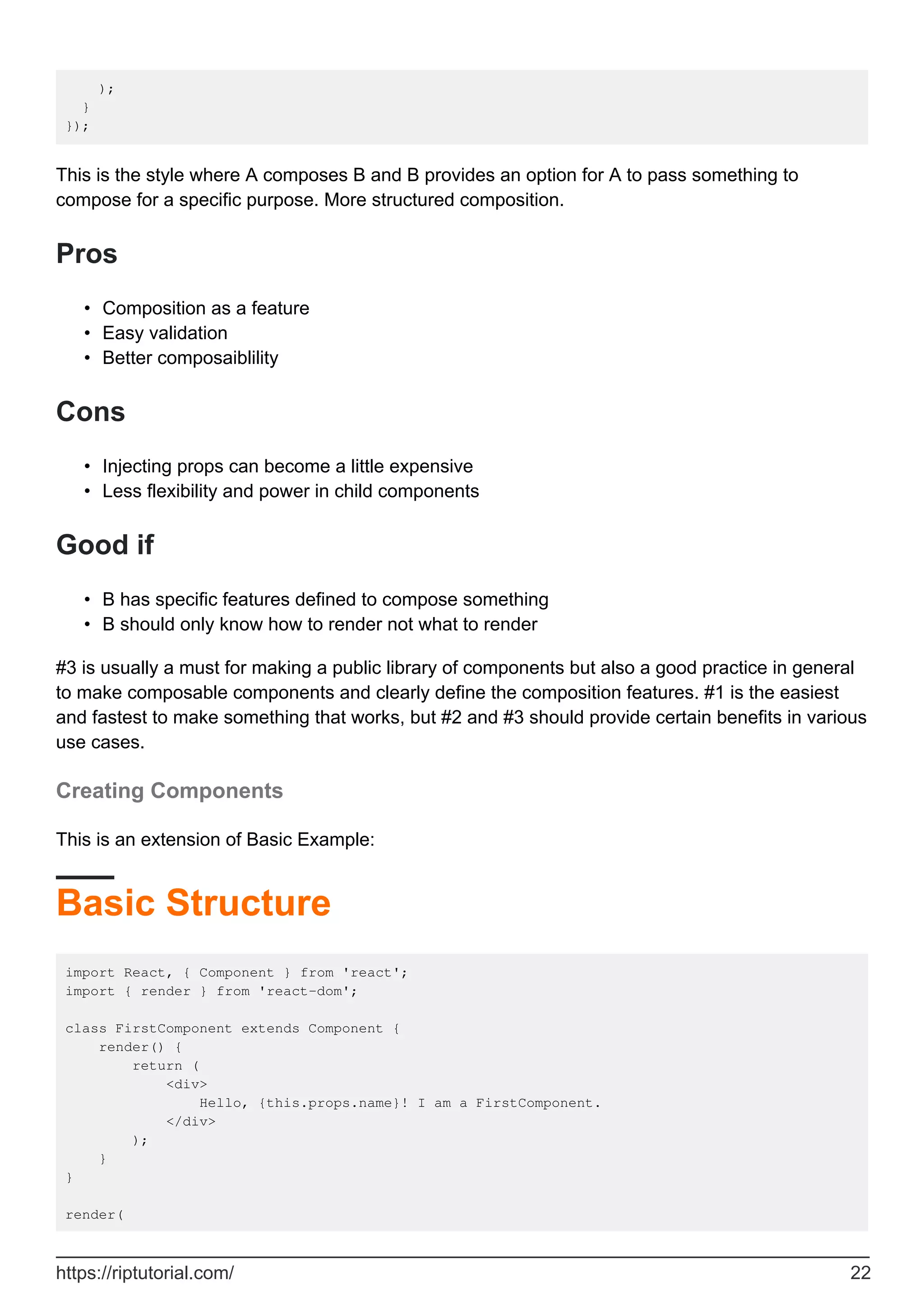 );
}
});
This is the style where A composes B and B provides an option for A to pass something to
compose for a specific purpose. More structured composition.
Pros
Composition as a feature
•
Easy validation
•
Better composaiblility
•
Cons
Injecting props can become a little expensive
•
Less flexibility and power in child components
•
Good if
B has specific features defined to compose something
•
B should only know how to render not what to render
•
#3 is usually a must for making a public library of components but also a good practice in general
to make composable components and clearly define the composition features. #1 is the easiest
and fastest to make something that works, but #2 and #3 should provide certain benefits in various
use cases.
Creating Components
This is an extension of Basic Example:
Basic Structure
import React, { Component } from 'react';
import { render } from 'react-dom';
class FirstComponent extends Component {
render() {
return (
<div>
Hello, {this.props.name}! I am a FirstComponent.
</div>
);
}
}
render(
https://riptutorial.com/ 22
 