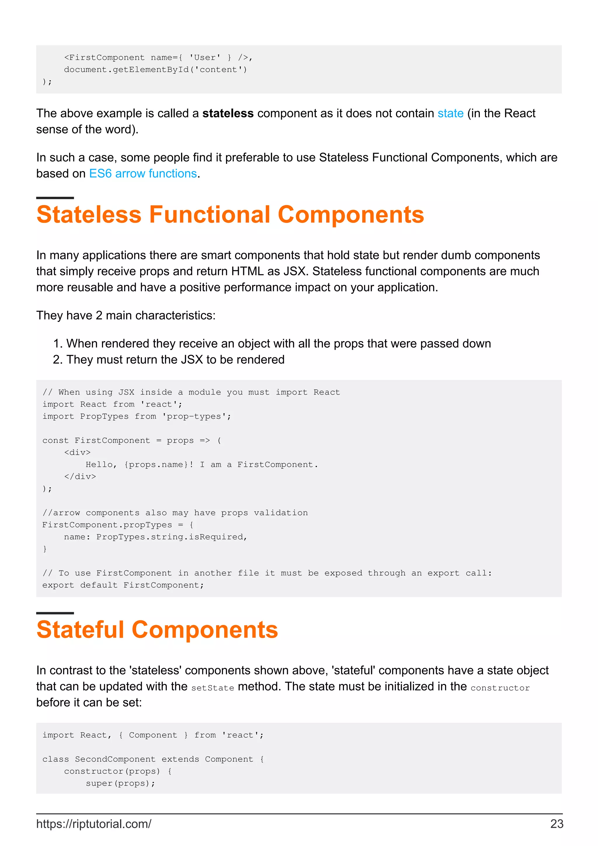 <FirstComponent name={ 'User' } />,
document.getElementById('content')
);
The above example is called a stateless component as it does not contain state (in the React
sense of the word).
In such a case, some people find it preferable to use Stateless Functional Components, which are
based on ES6 arrow functions.
Stateless Functional Components
In many applications there are smart components that hold state but render dumb components
that simply receive props and return HTML as JSX. Stateless functional components are much
more reusable and have a positive performance impact on your application.
They have 2 main characteristics:
When rendered they receive an object with all the props that were passed down
1.
They must return the JSX to be rendered
2.
// When using JSX inside a module you must import React
import React from 'react';
import PropTypes from 'prop-types';
const FirstComponent = props => (
<div>
Hello, {props.name}! I am a FirstComponent.
</div>
);
//arrow components also may have props validation
FirstComponent.propTypes = {
name: PropTypes.string.isRequired,
}
// To use FirstComponent in another file it must be exposed through an export call:
export default FirstComponent;
Stateful Components
In contrast to the 'stateless' components shown above, 'stateful' components have a state object
that can be updated with the setState method. The state must be initialized in the constructor
before it can be set:
import React, { Component } from 'react';
class SecondComponent extends Component {
constructor(props) {
super(props);
https://riptutorial.com/ 23
 