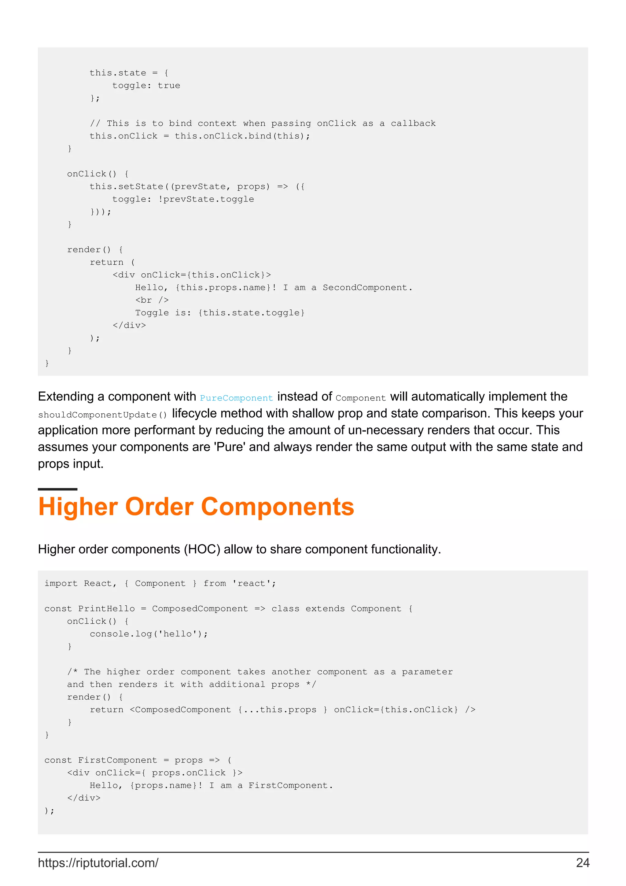 this.state = {
toggle: true
};
// This is to bind context when passing onClick as a callback
this.onClick = this.onClick.bind(this);
}
onClick() {
this.setState((prevState, props) => ({
toggle: !prevState.toggle
}));
}
render() {
return (
<div onClick={this.onClick}>
Hello, {this.props.name}! I am a SecondComponent.
<br />
Toggle is: {this.state.toggle}
</div>
);
}
}
Extending a component with PureComponent instead of Component will automatically implement the
shouldComponentUpdate() lifecycle method with shallow prop and state comparison. This keeps your
application more performant by reducing the amount of un-necessary renders that occur. This
assumes your components are 'Pure' and always render the same output with the same state and
props input.
Higher Order Components
Higher order components (HOC) allow to share component functionality.
import React, { Component } from 'react';
const PrintHello = ComposedComponent => class extends Component {
onClick() {
console.log('hello');
}
/* The higher order component takes another component as a parameter
and then renders it with additional props */
render() {
return <ComposedComponent {...this.props } onClick={this.onClick} />
}
}
const FirstComponent = props => (
<div onClick={ props.onClick }>
Hello, {props.name}! I am a FirstComponent.
</div>
);
https://riptutorial.com/ 24
 