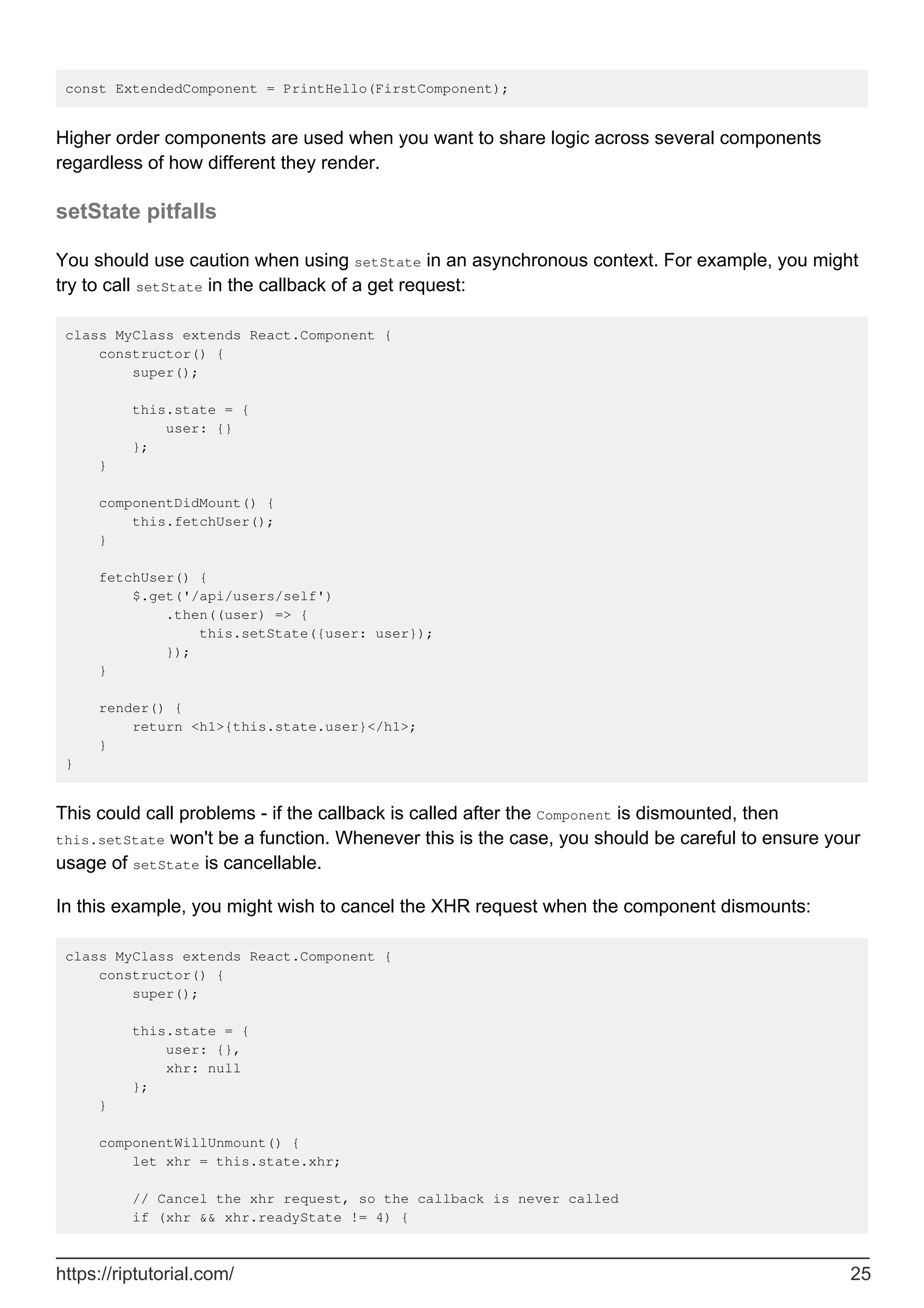 const ExtendedComponent = PrintHello(FirstComponent);
Higher order components are used when you want to share logic across several components
regardless of how different they render.
setState pitfalls
You should use caution when using setState in an asynchronous context. For example, you might
try to call setState in the callback of a get request:
class MyClass extends React.Component {
constructor() {
super();
this.state = {
user: {}
};
}
componentDidMount() {
this.fetchUser();
}
fetchUser() {
$.get('/api/users/self')
.then((user) => {
this.setState({user: user});
});
}
render() {
return <h1>{this.state.user}</h1>;
}
}
This could call problems - if the callback is called after the Component is dismounted, then
this.setState won't be a function. Whenever this is the case, you should be careful to ensure your
usage of setState is cancellable.
In this example, you might wish to cancel the XHR request when the component dismounts:
class MyClass extends React.Component {
constructor() {
super();
this.state = {
user: {},
xhr: null
};
}
componentWillUnmount() {
let xhr = this.state.xhr;
// Cancel the xhr request, so the callback is never called
if (xhr && xhr.readyState != 4) {
https://riptutorial.com/ 25
 