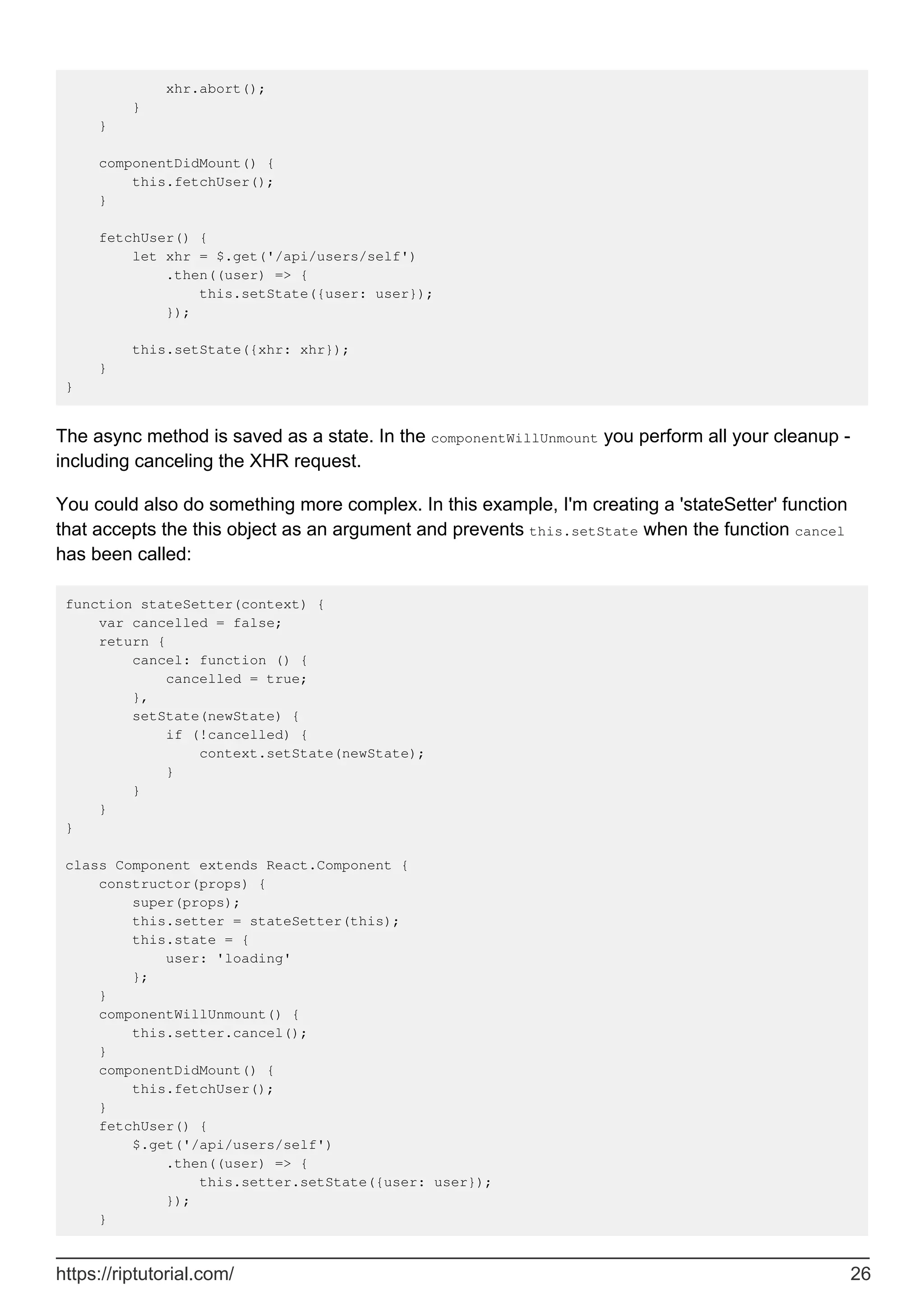 xhr.abort();
}
}
componentDidMount() {
this.fetchUser();
}
fetchUser() {
let xhr = $.get('/api/users/self')
.then((user) => {
this.setState({user: user});
});
this.setState({xhr: xhr});
}
}
The async method is saved as a state. In the componentWillUnmount you perform all your cleanup -
including canceling the XHR request.
You could also do something more complex. In this example, I'm creating a 'stateSetter' function
that accepts the this object as an argument and prevents this.setState when the function cancel
has been called:
function stateSetter(context) {
var cancelled = false;
return {
cancel: function () {
cancelled = true;
},
setState(newState) {
if (!cancelled) {
context.setState(newState);
}
}
}
}
class Component extends React.Component {
constructor(props) {
super(props);
this.setter = stateSetter(this);
this.state = {
user: 'loading'
};
}
componentWillUnmount() {
this.setter.cancel();
}
componentDidMount() {
this.fetchUser();
}
fetchUser() {
$.get('/api/users/self')
.then((user) => {
this.setter.setState({user: user});
});
}
https://riptutorial.com/ 26
 