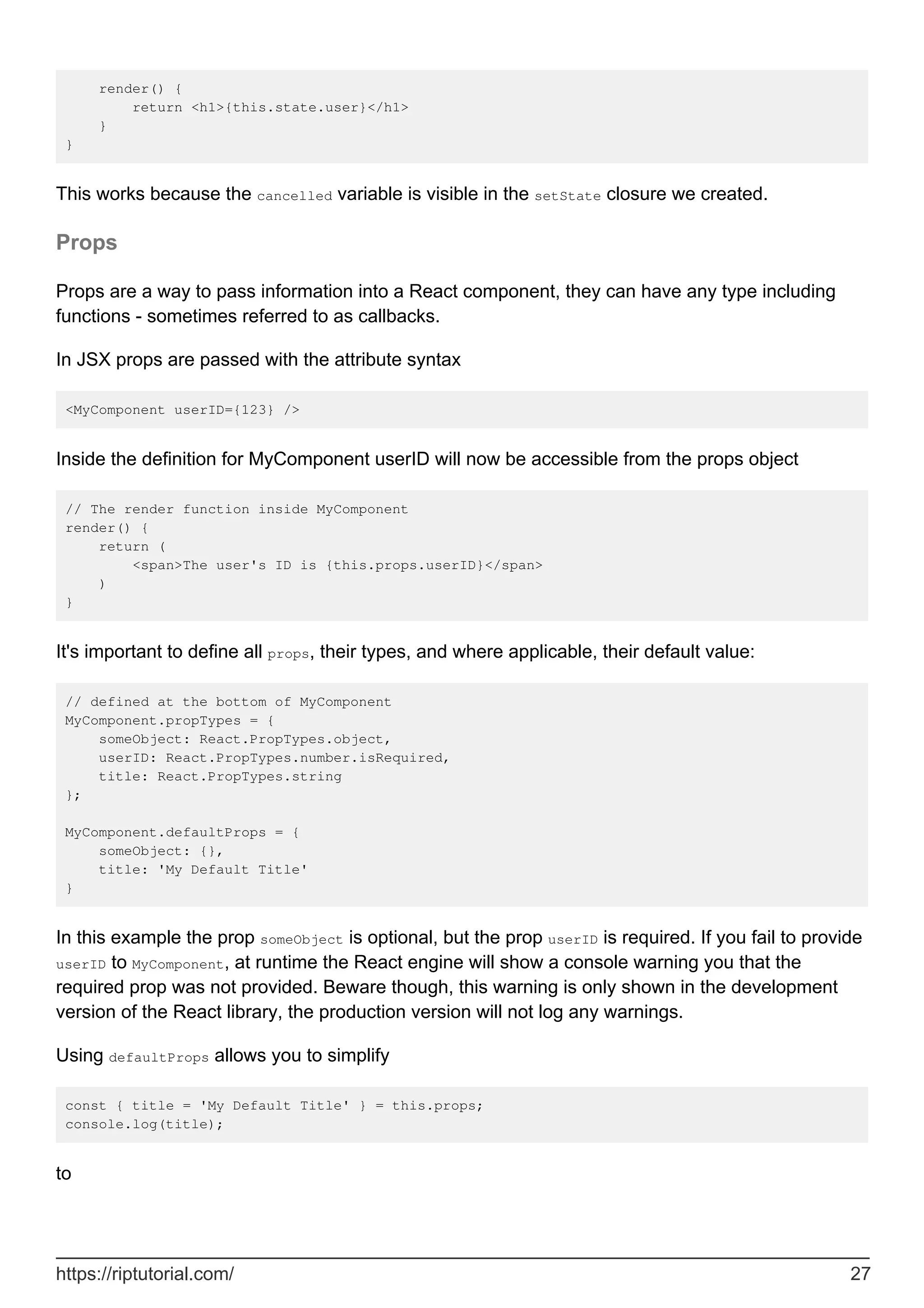 render() {
return <h1>{this.state.user}</h1>
}
}
This works because the cancelled variable is visible in the setState closure we created.
Props
Props are a way to pass information into a React component, they can have any type including
functions - sometimes referred to as callbacks.
In JSX props are passed with the attribute syntax
<MyComponent userID={123} />
Inside the definition for MyComponent userID will now be accessible from the props object
// The render function inside MyComponent
render() {
return (
<span>The user's ID is {this.props.userID}</span>
)
}
It's important to define all props, their types, and where applicable, their default value:
// defined at the bottom of MyComponent
MyComponent.propTypes = {
someObject: React.PropTypes.object,
userID: React.PropTypes.number.isRequired,
title: React.PropTypes.string
};
MyComponent.defaultProps = {
someObject: {},
title: 'My Default Title'
}
In this example the prop someObject is optional, but the prop userID is required. If you fail to provide
userID to MyComponent, at runtime the React engine will show a console warning you that the
required prop was not provided. Beware though, this warning is only shown in the development
version of the React library, the production version will not log any warnings.
Using defaultProps allows you to simplify
const { title = 'My Default Title' } = this.props;
console.log(title);
to
https://riptutorial.com/ 27
 