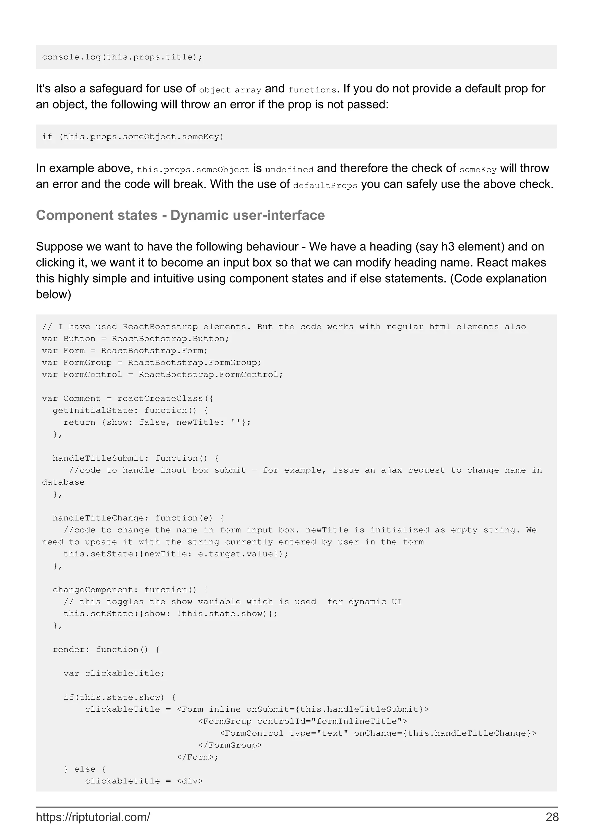 console.log(this.props.title);
It's also a safeguard for use of object array and functions. If you do not provide a default prop for
an object, the following will throw an error if the prop is not passed:
if (this.props.someObject.someKey)
In example above, this.props.someObject is undefined and therefore the check of someKey will throw
an error and the code will break. With the use of defaultProps you can safely use the above check.
Component states - Dynamic user-interface
Suppose we want to have the following behaviour - We have a heading (say h3 element) and on
clicking it, we want it to become an input box so that we can modify heading name. React makes
this highly simple and intuitive using component states and if else statements. (Code explanation
below)
// I have used ReactBootstrap elements. But the code works with regular html elements also
var Button = ReactBootstrap.Button;
var Form = ReactBootstrap.Form;
var FormGroup = ReactBootstrap.FormGroup;
var FormControl = ReactBootstrap.FormControl;
var Comment = reactCreateClass({
getInitialState: function() {
return {show: false, newTitle: ''};
},
handleTitleSubmit: function() {
//code to handle input box submit - for example, issue an ajax request to change name in
database
},
handleTitleChange: function(e) {
//code to change the name in form input box. newTitle is initialized as empty string. We
need to update it with the string currently entered by user in the form
this.setState({newTitle: e.target.value});
},
changeComponent: function() {
// this toggles the show variable which is used for dynamic UI
this.setState({show: !this.state.show)};
},
render: function() {
var clickableTitle;
if(this.state.show) {
clickableTitle = <Form inline onSubmit={this.handleTitleSubmit}>
<FormGroup controlId="formInlineTitle">
<FormControl type="text" onChange={this.handleTitleChange}>
</FormGroup>
</Form>;
} else {
clickabletitle = <div>
https://riptutorial.com/ 28
 