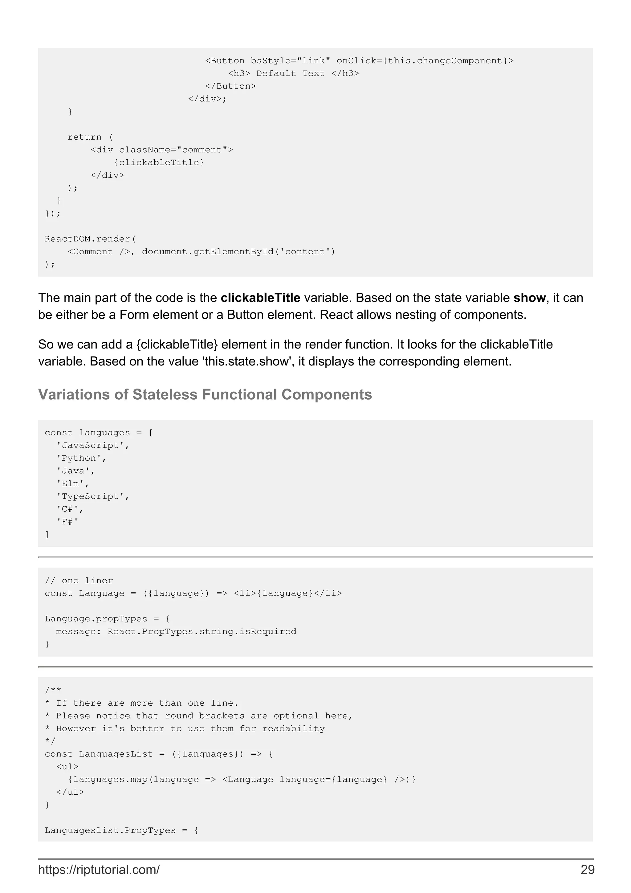 <Button bsStyle="link" onClick={this.changeComponent}>
<h3> Default Text </h3>
</Button>
</div>;
}
return (
<div className="comment">
{clickableTitle}
</div>
);
}
});
ReactDOM.render(
<Comment />, document.getElementById('content')
);
The main part of the code is the clickableTitle variable. Based on the state variable show, it can
be either be a Form element or a Button element. React allows nesting of components.
So we can add a {clickableTitle} element in the render function. It looks for the clickableTitle
variable. Based on the value 'this.state.show', it displays the corresponding element.
Variations of Stateless Functional Components
const languages = [
'JavaScript',
'Python',
'Java',
'Elm',
'TypeScript',
'C#',
'F#'
]
// one liner
const Language = ({language}) => <li>{language}</li>
Language.propTypes = {
message: React.PropTypes.string.isRequired
}
/**
* If there are more than one line.
* Please notice that round brackets are optional here,
* However it's better to use them for readability
*/
const LanguagesList = ({languages}) => {
<ul>
{languages.map(language => <Language language={language} />)}
</ul>
}
LanguagesList.PropTypes = {
https://riptutorial.com/ 29
 