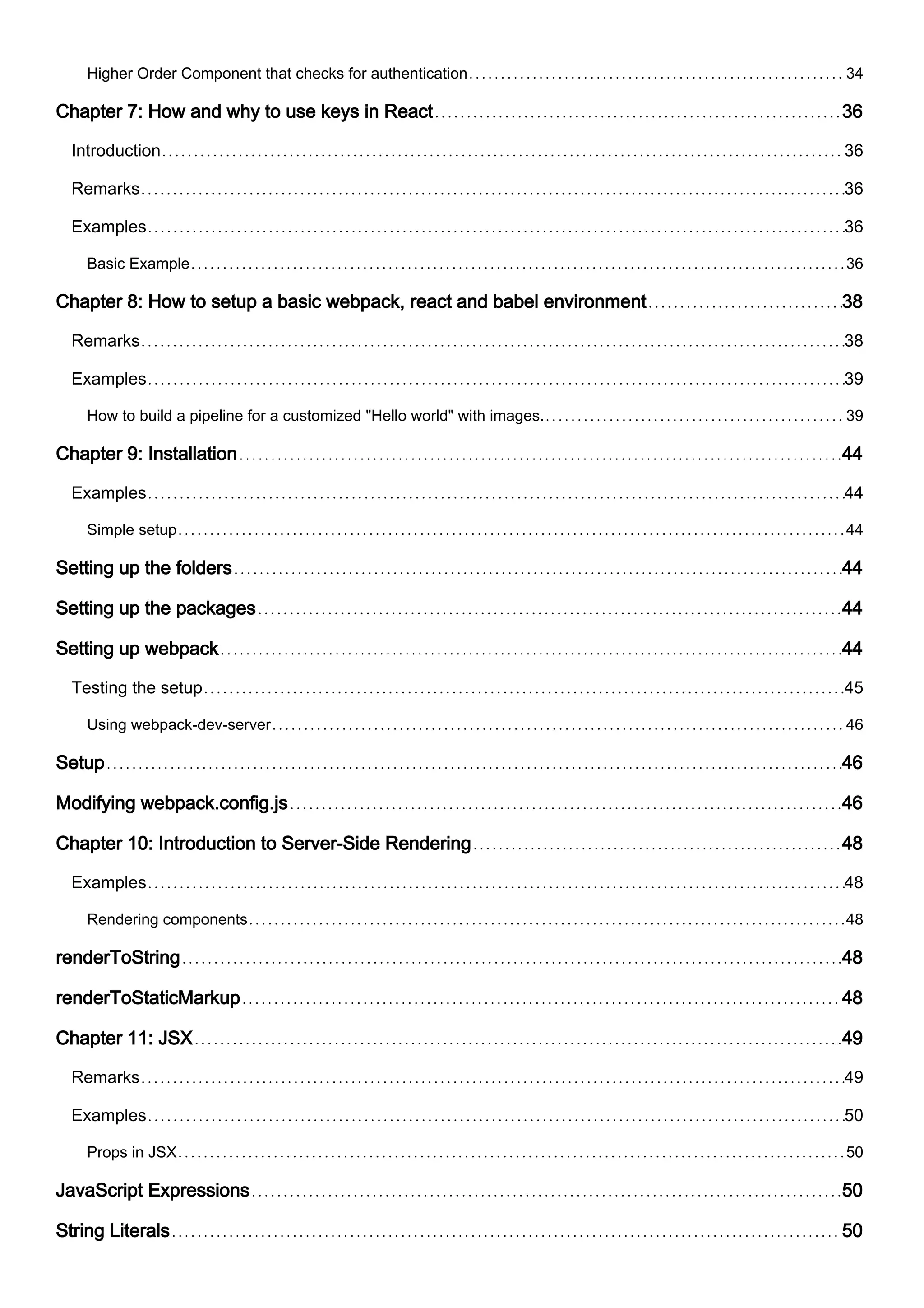 Higher Order Component that checks for authentication 34
Chapter 7: How and why to use keys in React 36
Introduction 36
Remarks 36
Examples 36
Basic Example 36
Chapter 8: How to setup a basic webpack, react and babel environment 38
Remarks 38
Examples 39
How to build a pipeline for a customized "Hello world" with images. 39
Chapter 9: Installation 44
Examples 44
Simple setup 44
Setting up the folders 44
Setting up the packages 44
Setting up webpack 44
Testing the setup 45
Using webpack-dev-server 46
Setup 46
Modifying webpack.config.js 46
Chapter 10: Introduction to Server-Side Rendering 48
Examples 48
Rendering components 48
renderToString 48
renderToStaticMarkup 48
Chapter 11: JSX 49
Remarks 49
Examples 50
Props in JSX 50
JavaScript Expressions 50
String Literals 50
 