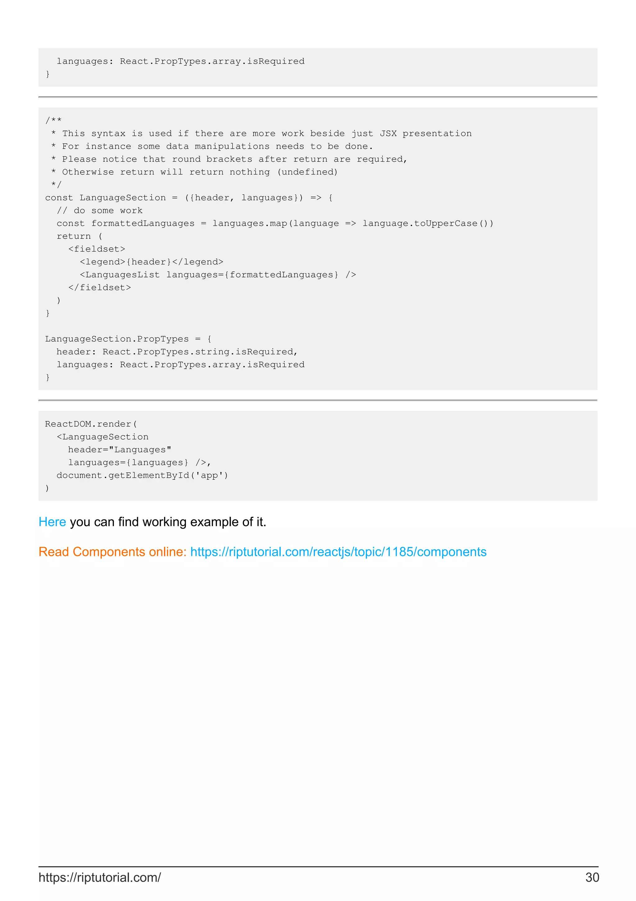 languages: React.PropTypes.array.isRequired
}
/**
* This syntax is used if there are more work beside just JSX presentation
* For instance some data manipulations needs to be done.
* Please notice that round brackets after return are required,
* Otherwise return will return nothing (undefined)
*/
const LanguageSection = ({header, languages}) => {
// do some work
const formattedLanguages = languages.map(language => language.toUpperCase())
return (
<fieldset>
<legend>{header}</legend>
<LanguagesList languages={formattedLanguages} />
</fieldset>
)
}
LanguageSection.PropTypes = {
header: React.PropTypes.string.isRequired,
languages: React.PropTypes.array.isRequired
}
ReactDOM.render(
<LanguageSection
header="Languages"
languages={languages} />,
document.getElementById('app')
)
Here you can find working example of it.
Read Components online: https://riptutorial.com/reactjs/topic/1185/components
https://riptutorial.com/ 30
 