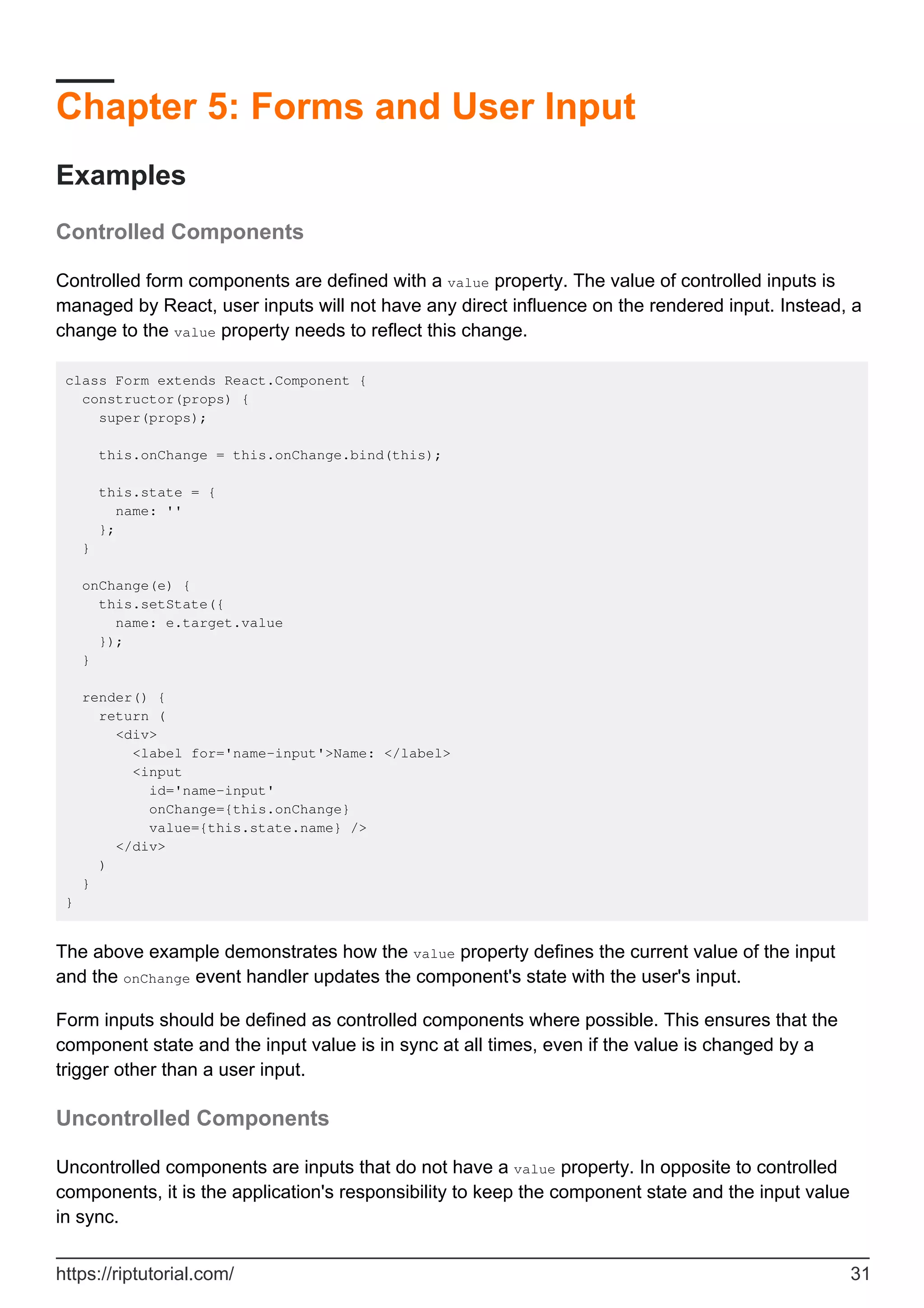 Chapter 5: Forms and User Input
Examples
Controlled Components
Controlled form components are defined with a value property. The value of controlled inputs is
managed by React, user inputs will not have any direct influence on the rendered input. Instead, a
change to the value property needs to reflect this change.
class Form extends React.Component {
constructor(props) {
super(props);
this.onChange = this.onChange.bind(this);
this.state = {
name: ''
};
}
onChange(e) {
this.setState({
name: e.target.value
});
}
render() {
return (
<div>
<label for='name-input'>Name: </label>
<input
id='name-input'
onChange={this.onChange}
value={this.state.name} />
</div>
)
}
}
The above example demonstrates how the value property defines the current value of the input
and the onChange event handler updates the component's state with the user's input.
Form inputs should be defined as controlled components where possible. This ensures that the
component state and the input value is in sync at all times, even if the value is changed by a
trigger other than a user input.
Uncontrolled Components
Uncontrolled components are inputs that do not have a value property. In opposite to controlled
components, it is the application's responsibility to keep the component state and the input value
in sync.
https://riptutorial.com/ 31
 