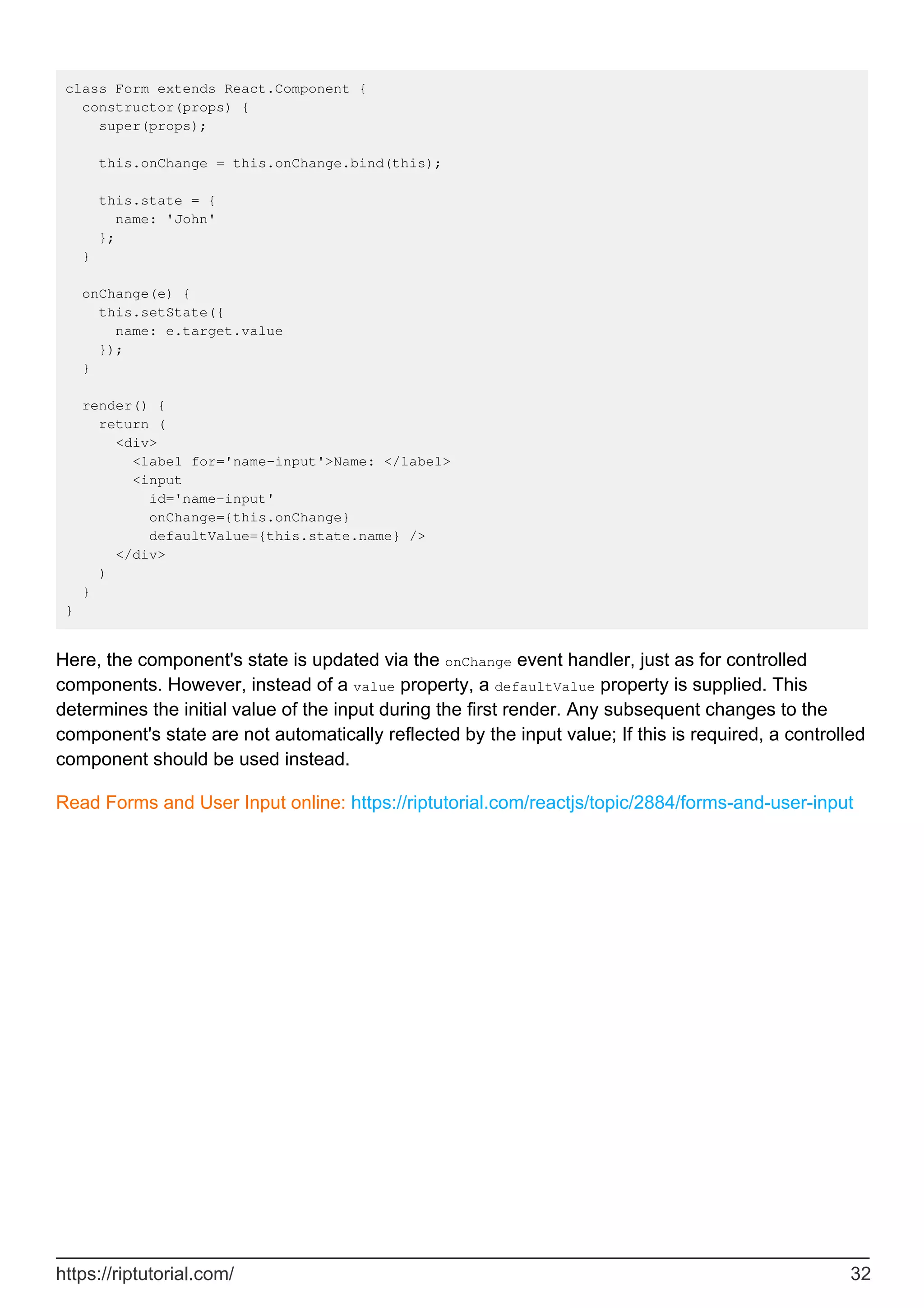 class Form extends React.Component {
constructor(props) {
super(props);
this.onChange = this.onChange.bind(this);
this.state = {
name: 'John'
};
}
onChange(e) {
this.setState({
name: e.target.value
});
}
render() {
return (
<div>
<label for='name-input'>Name: </label>
<input
id='name-input'
onChange={this.onChange}
defaultValue={this.state.name} />
</div>
)
}
}
Here, the component's state is updated via the onChange event handler, just as for controlled
components. However, instead of a value property, a defaultValue property is supplied. This
determines the initial value of the input during the first render. Any subsequent changes to the
component's state are not automatically reflected by the input value; If this is required, a controlled
component should be used instead.
Read Forms and User Input online: https://riptutorial.com/reactjs/topic/2884/forms-and-user-input
https://riptutorial.com/ 32
 
