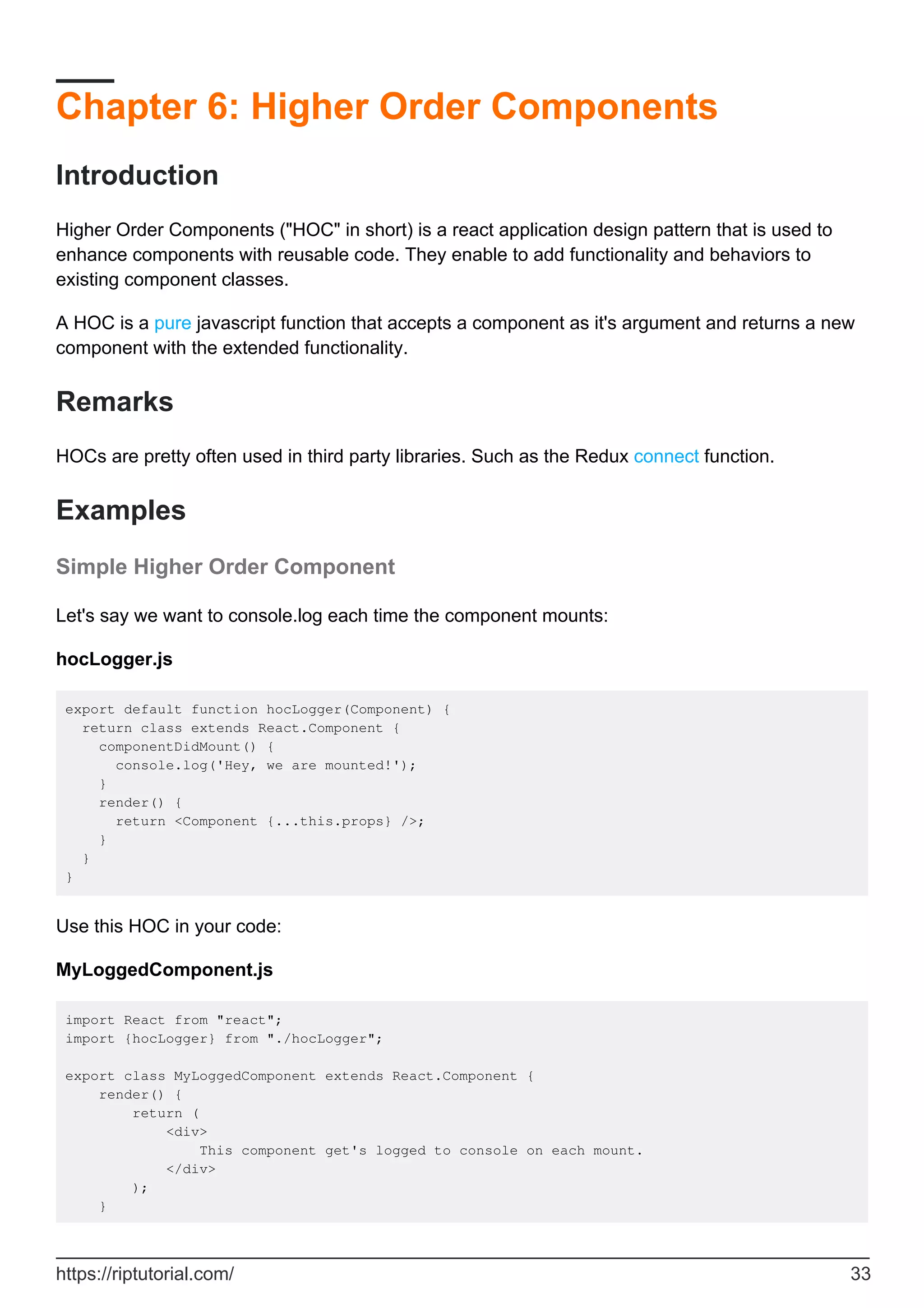 Chapter 6: Higher Order Components
Introduction
Higher Order Components ("HOC" in short) is a react application design pattern that is used to
enhance components with reusable code. They enable to add functionality and behaviors to
existing component classes.
A HOC is a pure javascript function that accepts a component as it's argument and returns a new
component with the extended functionality.
Remarks
HOCs are pretty often used in third party libraries. Such as the Redux connect function.
Examples
Simple Higher Order Component
Let's say we want to console.log each time the component mounts:
hocLogger.js
export default function hocLogger(Component) {
return class extends React.Component {
componentDidMount() {
console.log('Hey, we are mounted!');
}
render() {
return <Component {...this.props} />;
}
}
}
Use this HOC in your code:
MyLoggedComponent.js
import React from "react";
import {hocLogger} from "./hocLogger";
export class MyLoggedComponent extends React.Component {
render() {
return (
<div>
This component get's logged to console on each mount.
</div>
);
}
https://riptutorial.com/ 33
 