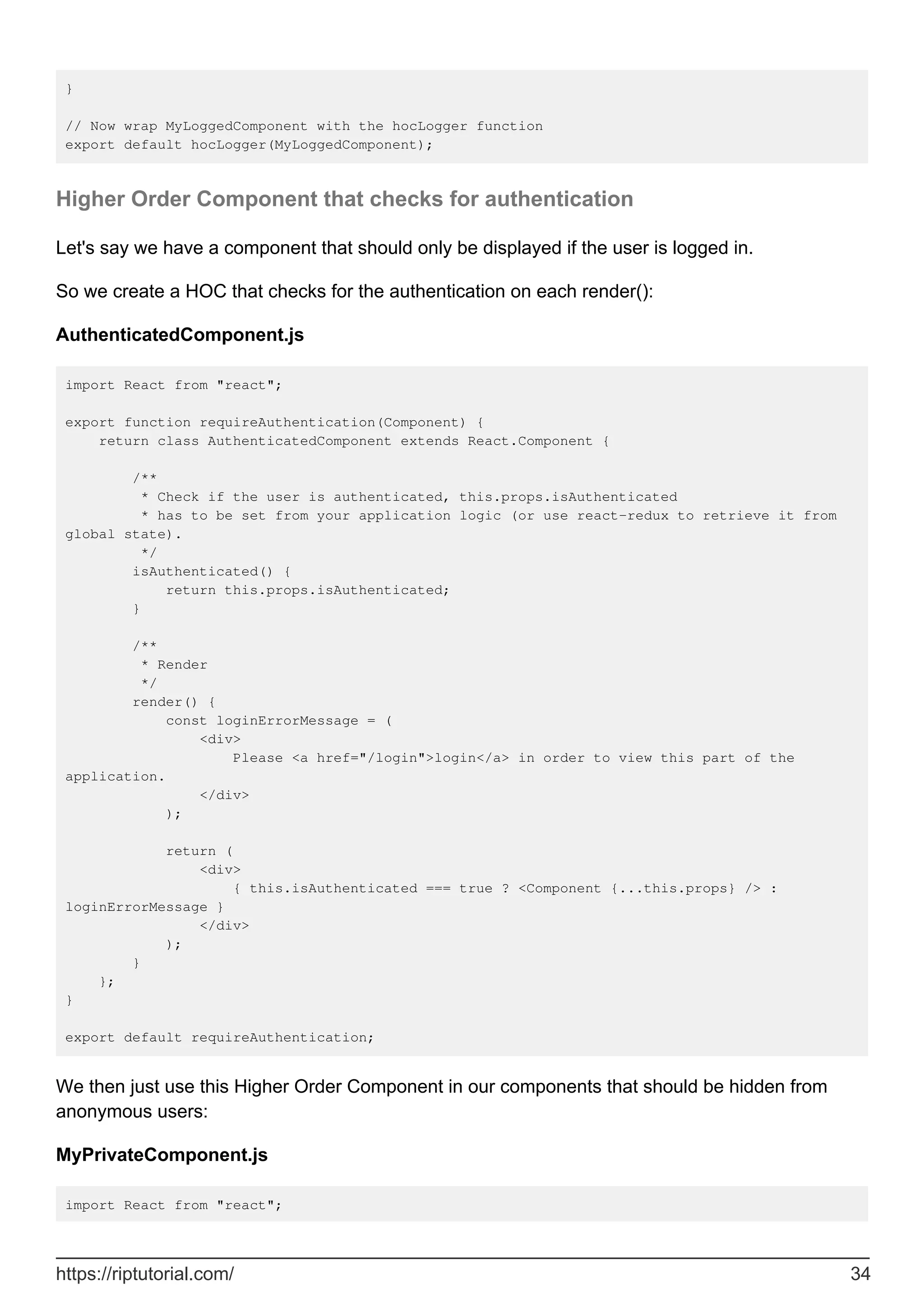 }
// Now wrap MyLoggedComponent with the hocLogger function
export default hocLogger(MyLoggedComponent);
Higher Order Component that checks for authentication
Let's say we have a component that should only be displayed if the user is logged in.
So we create a HOC that checks for the authentication on each render():
AuthenticatedComponent.js
import React from "react";
export function requireAuthentication(Component) {
return class AuthenticatedComponent extends React.Component {
/**
* Check if the user is authenticated, this.props.isAuthenticated
* has to be set from your application logic (or use react-redux to retrieve it from
global state).
*/
isAuthenticated() {
return this.props.isAuthenticated;
}
/**
* Render
*/
render() {
const loginErrorMessage = (
<div>
Please <a href="/login">login</a> in order to view this part of the
application.
</div>
);
return (
<div>
{ this.isAuthenticated === true ? <Component {...this.props} /> :
loginErrorMessage }
</div>
);
}
};
}
export default requireAuthentication;
We then just use this Higher Order Component in our components that should be hidden from
anonymous users:
MyPrivateComponent.js
import React from "react";
https://riptutorial.com/ 34
 