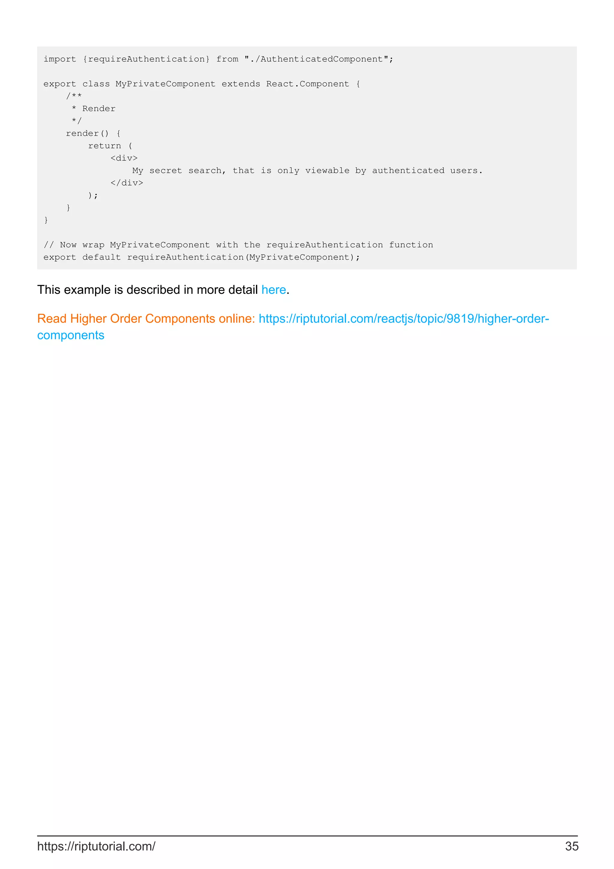 import {requireAuthentication} from "./AuthenticatedComponent";
export class MyPrivateComponent extends React.Component {
/**
* Render
*/
render() {
return (
<div>
My secret search, that is only viewable by authenticated users.
</div>
);
}
}
// Now wrap MyPrivateComponent with the requireAuthentication function
export default requireAuthentication(MyPrivateComponent);
This example is described in more detail here.
Read Higher Order Components online: https://riptutorial.com/reactjs/topic/9819/higher-order-
components
https://riptutorial.com/ 35
 