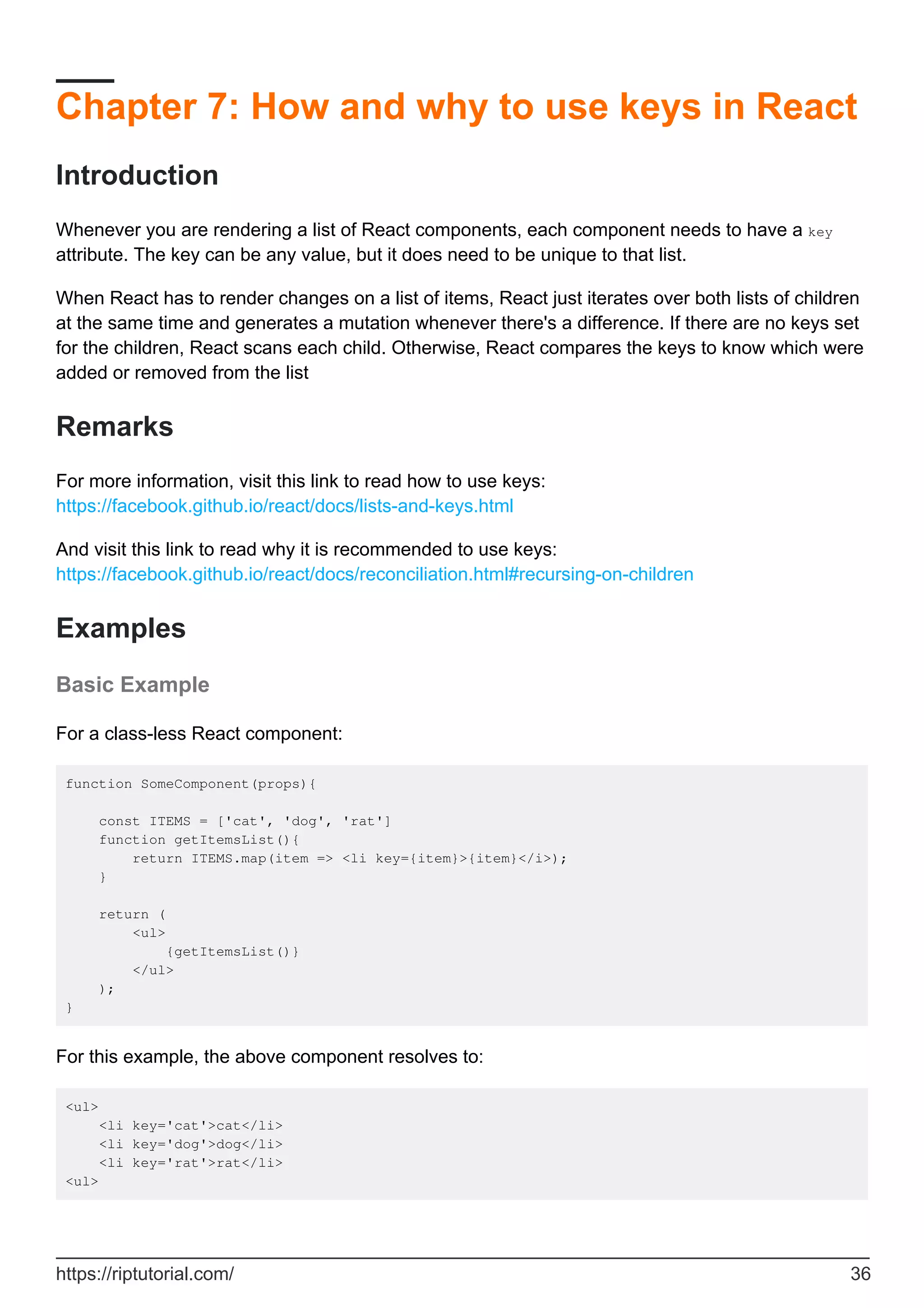 Chapter 7: How and why to use keys in React
Introduction
Whenever you are rendering a list of React components, each component needs to have a key
attribute. The key can be any value, but it does need to be unique to that list.
When React has to render changes on a list of items, React just iterates over both lists of children
at the same time and generates a mutation whenever there's a difference. If there are no keys set
for the children, React scans each child. Otherwise, React compares the keys to know which were
added or removed from the list
Remarks
For more information, visit this link to read how to use keys:
https://facebook.github.io/react/docs/lists-and-keys.html
And visit this link to read why it is recommended to use keys:
https://facebook.github.io/react/docs/reconciliation.html#recursing-on-children
Examples
Basic Example
For a class-less React component:
function SomeComponent(props){
const ITEMS = ['cat', 'dog', 'rat']
function getItemsList(){
return ITEMS.map(item => <li key={item}>{item}</i>);
}
return (
<ul>
{getItemsList()}
</ul>
);
}
For this example, the above component resolves to:
<ul>
<li key='cat'>cat</li>
<li key='dog'>dog</li>
<li key='rat'>rat</li>
<ul>
https://riptutorial.com/ 36
 
