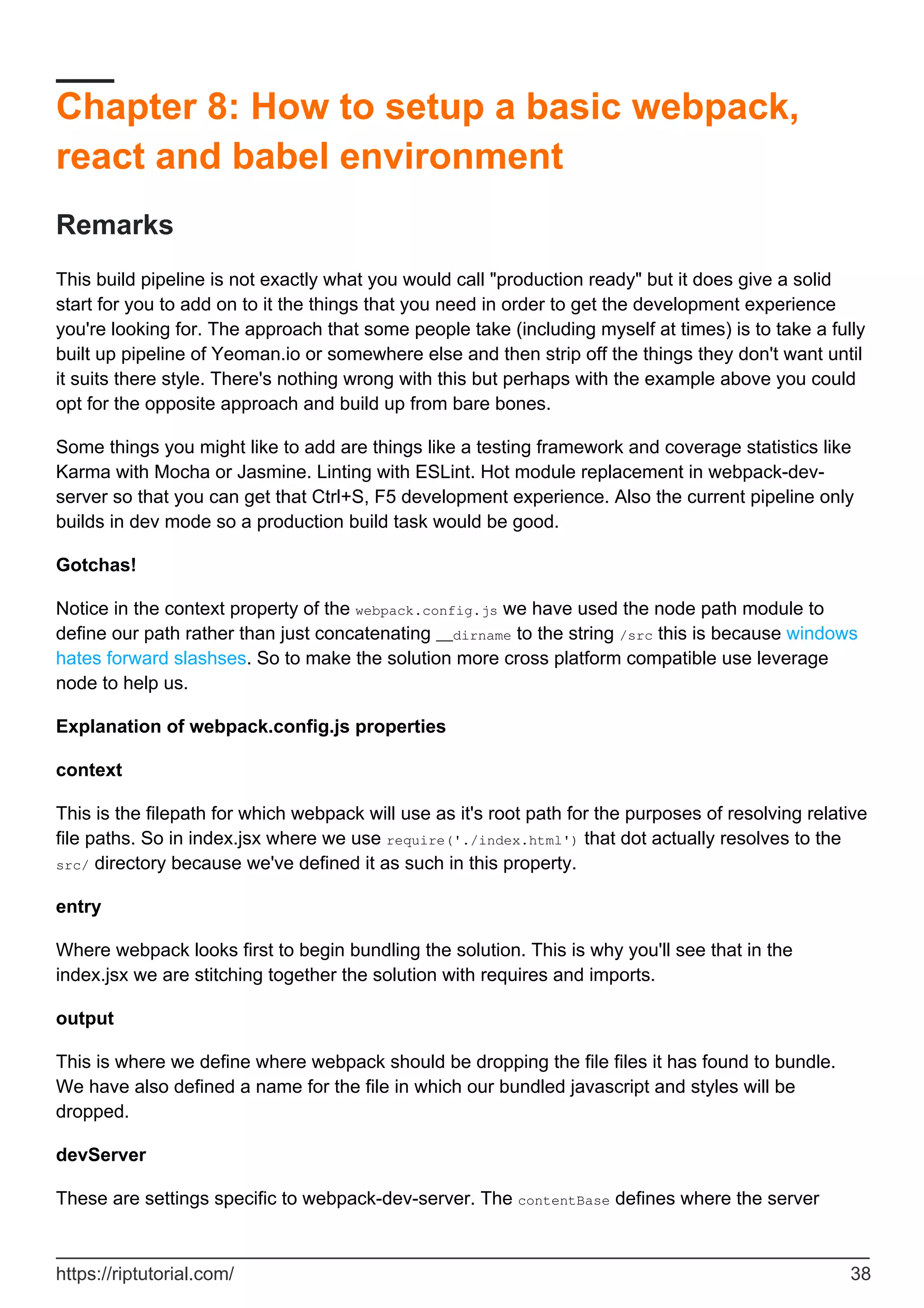 Chapter 8: How to setup a basic webpack,
react and babel environment
Remarks
This build pipeline is not exactly what you would call "production ready" but it does give a solid
start for you to add on to it the things that you need in order to get the development experience
you're looking for. The approach that some people take (including myself at times) is to take a fully
built up pipeline of Yeoman.io or somewhere else and then strip off the things they don't want until
it suits there style. There's nothing wrong with this but perhaps with the example above you could
opt for the opposite approach and build up from bare bones.
Some things you might like to add are things like a testing framework and coverage statistics like
Karma with Mocha or Jasmine. Linting with ESLint. Hot module replacement in webpack-dev-
server so that you can get that Ctrl+S, F5 development experience. Also the current pipeline only
builds in dev mode so a production build task would be good.
Gotchas!
Notice in the context property of the webpack.config.js we have used the node path module to
define our path rather than just concatenating __dirname to the string /src this is because windows
hates forward slashses. So to make the solution more cross platform compatible use leverage
node to help us.
Explanation of webpack.config.js properties
context
This is the filepath for which webpack will use as it's root path for the purposes of resolving relative
file paths. So in index.jsx where we use require('./index.html') that dot actually resolves to the
src/ directory because we've defined it as such in this property.
entry
Where webpack looks first to begin bundling the solution. This is why you'll see that in the
index.jsx we are stitching together the solution with requires and imports.
output
This is where we define where webpack should be dropping the file files it has found to bundle.
We have also defined a name for the file in which our bundled javascript and styles will be
dropped.
devServer
These are settings specific to webpack-dev-server. The contentBase defines where the server
https://riptutorial.com/ 38
 