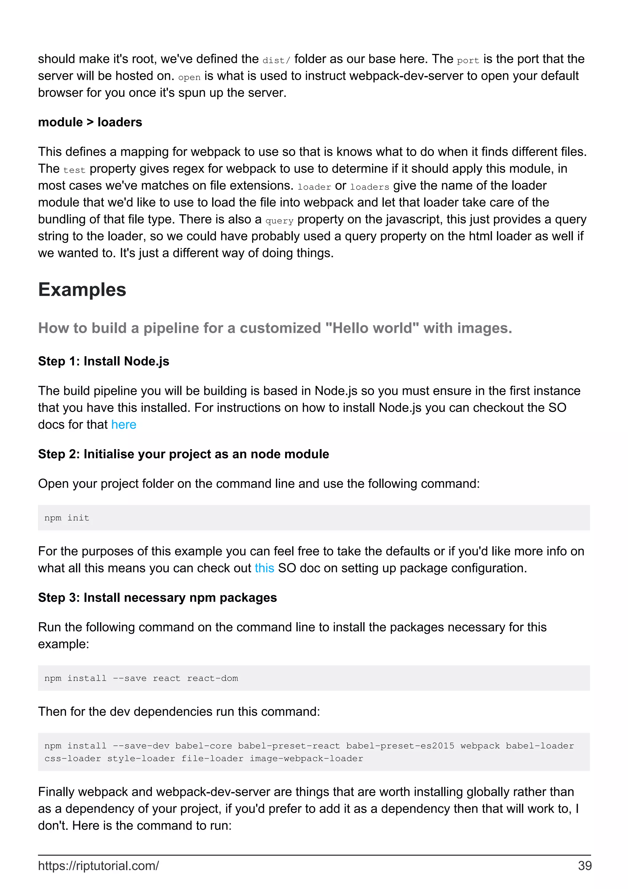 should make it's root, we've defined the dist/ folder as our base here. The port is the port that the
server will be hosted on. open is what is used to instruct webpack-dev-server to open your default
browser for you once it's spun up the server.
module > loaders
This defines a mapping for webpack to use so that is knows what to do when it finds different files.
The test property gives regex for webpack to use to determine if it should apply this module, in
most cases we've matches on file extensions. loader or loaders give the name of the loader
module that we'd like to use to load the file into webpack and let that loader take care of the
bundling of that file type. There is also a query property on the javascript, this just provides a query
string to the loader, so we could have probably used a query property on the html loader as well if
we wanted to. It's just a different way of doing things.
Examples
How to build a pipeline for a customized "Hello world" with images.
Step 1: Install Node.js
The build pipeline you will be building is based in Node.js so you must ensure in the first instance
that you have this installed. For instructions on how to install Node.js you can checkout the SO
docs for that here
Step 2: Initialise your project as an node module
Open your project folder on the command line and use the following command:
npm init
For the purposes of this example you can feel free to take the defaults or if you'd like more info on
what all this means you can check out this SO doc on setting up package configuration.
Step 3: Install necessary npm packages
Run the following command on the command line to install the packages necessary for this
example:
npm install --save react react-dom
Then for the dev dependencies run this command:
npm install --save-dev babel-core babel-preset-react babel-preset-es2015 webpack babel-loader
css-loader style-loader file-loader image-webpack-loader
Finally webpack and webpack-dev-server are things that are worth installing globally rather than
as a dependency of your project, if you'd prefer to add it as a dependency then that will work to, I
don't. Here is the command to run:
https://riptutorial.com/ 39
 