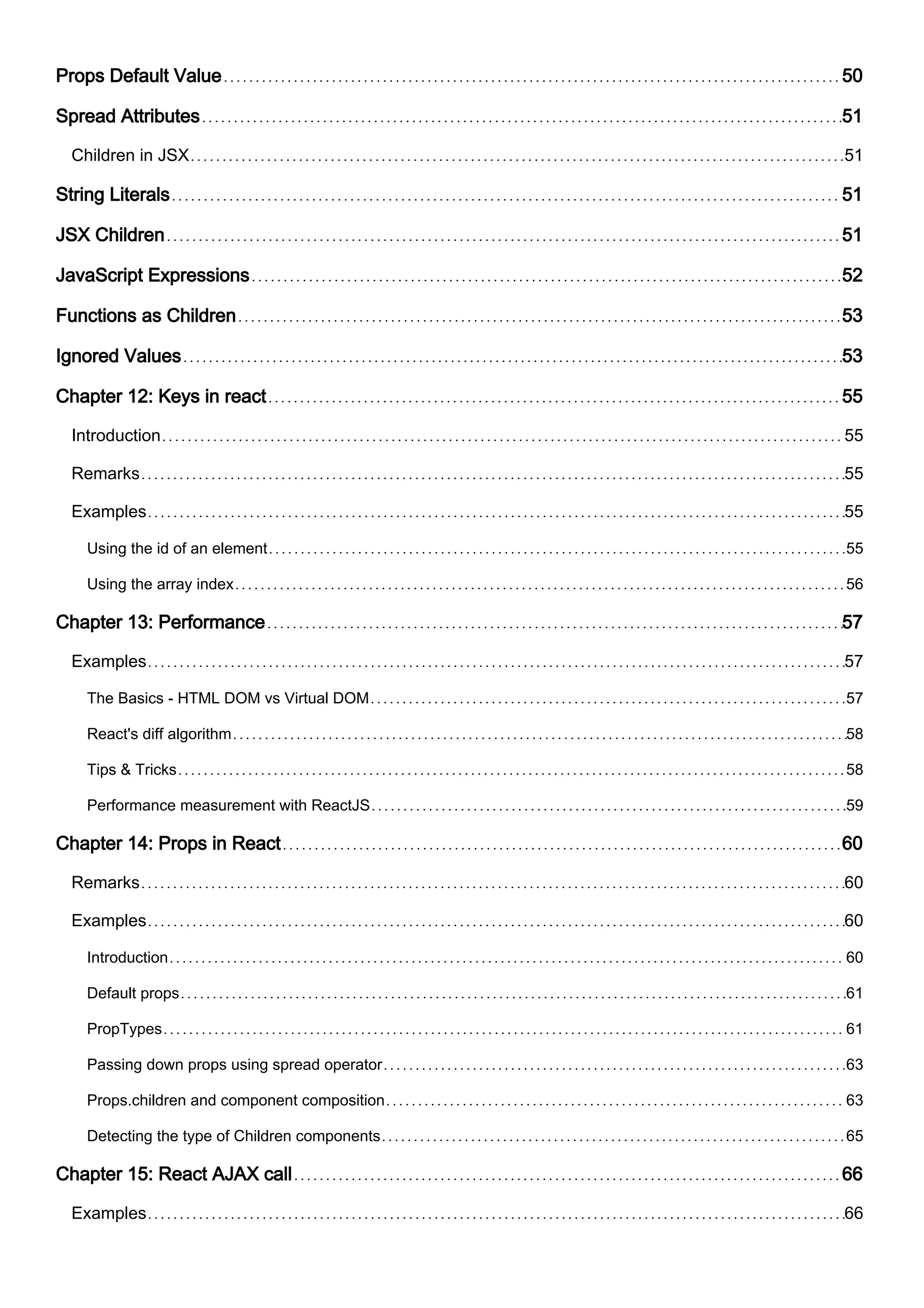 Props Default Value 50
Spread Attributes 51
Children in JSX 51
String Literals 51
JSX Children 51
JavaScript Expressions 52
Functions as Children 53
Ignored Values 53
Chapter 12: Keys in react 55
Introduction 55
Remarks 55
Examples 55
Using the id of an element 55
Using the array index 56
Chapter 13: Performance 57
Examples 57
The Basics - HTML DOM vs Virtual DOM 57
React's diff algorithm 58
Tips & Tricks 58
Performance measurement with ReactJS 59
Chapter 14: Props in React 60
Remarks 60
Examples 60
Introduction 60
Default props 61
PropTypes 61
Passing down props using spread operator 63
Props.children and component composition 63
Detecting the type of Children components 65
Chapter 15: React AJAX call 66
Examples 66
 