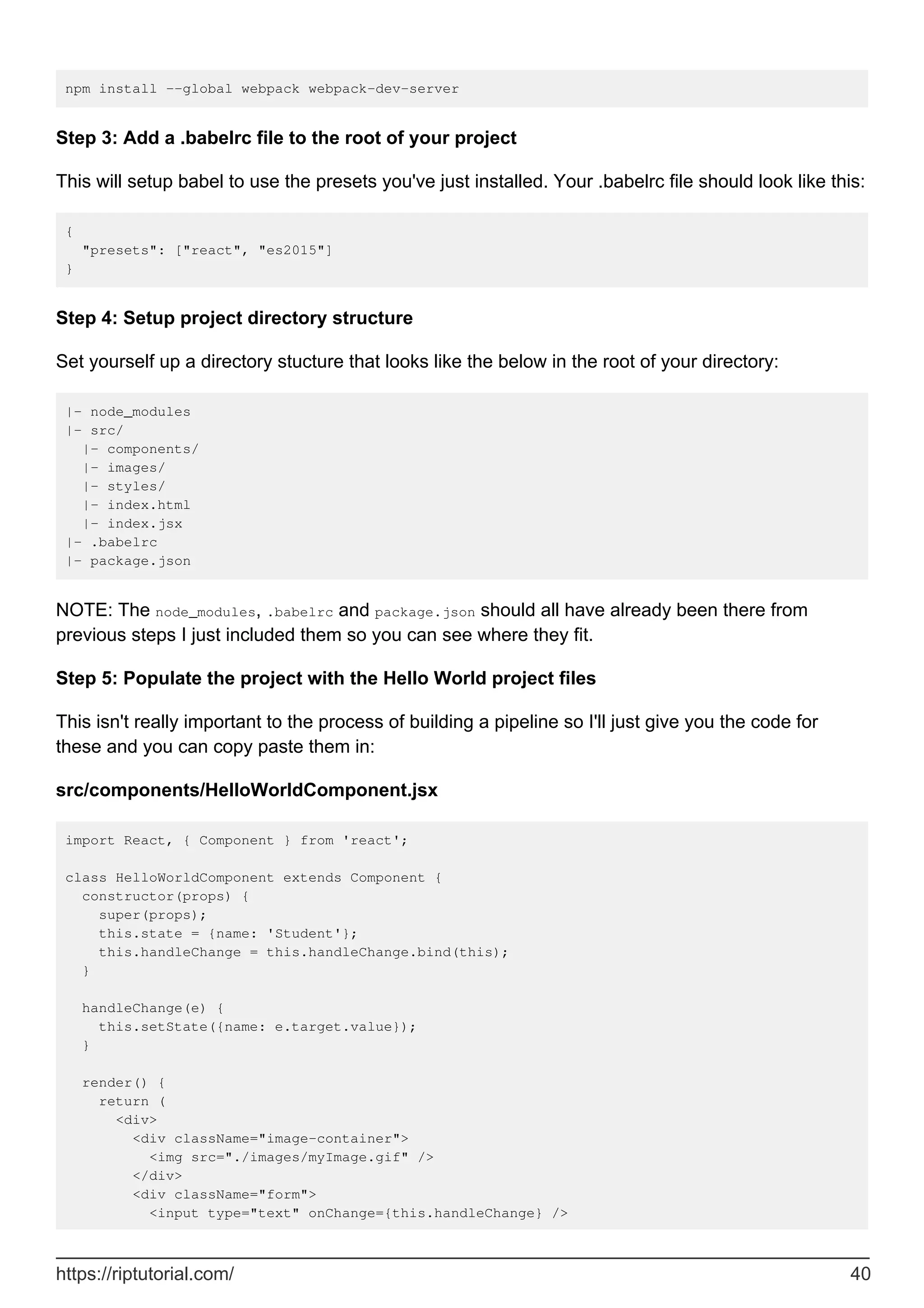 npm install --global webpack webpack-dev-server
Step 3: Add a .babelrc file to the root of your project
This will setup babel to use the presets you've just installed. Your .babelrc file should look like this:
{
"presets": ["react", "es2015"]
}
Step 4: Setup project directory structure
Set yourself up a directory stucture that looks like the below in the root of your directory:
|- node_modules
|- src/
|- components/
|- images/
|- styles/
|- index.html
|- index.jsx
|- .babelrc
|- package.json
NOTE: The node_modules, .babelrc and package.json should all have already been there from
previous steps I just included them so you can see where they fit.
Step 5: Populate the project with the Hello World project files
This isn't really important to the process of building a pipeline so I'll just give you the code for
these and you can copy paste them in:
src/components/HelloWorldComponent.jsx
import React, { Component } from 'react';
class HelloWorldComponent extends Component {
constructor(props) {
super(props);
this.state = {name: 'Student'};
this.handleChange = this.handleChange.bind(this);
}
handleChange(e) {
this.setState({name: e.target.value});
}
render() {
return (
<div>
<div className="image-container">
<img src="./images/myImage.gif" />
</div>
<div className="form">
<input type="text" onChange={this.handleChange} />
https://riptutorial.com/ 40
 