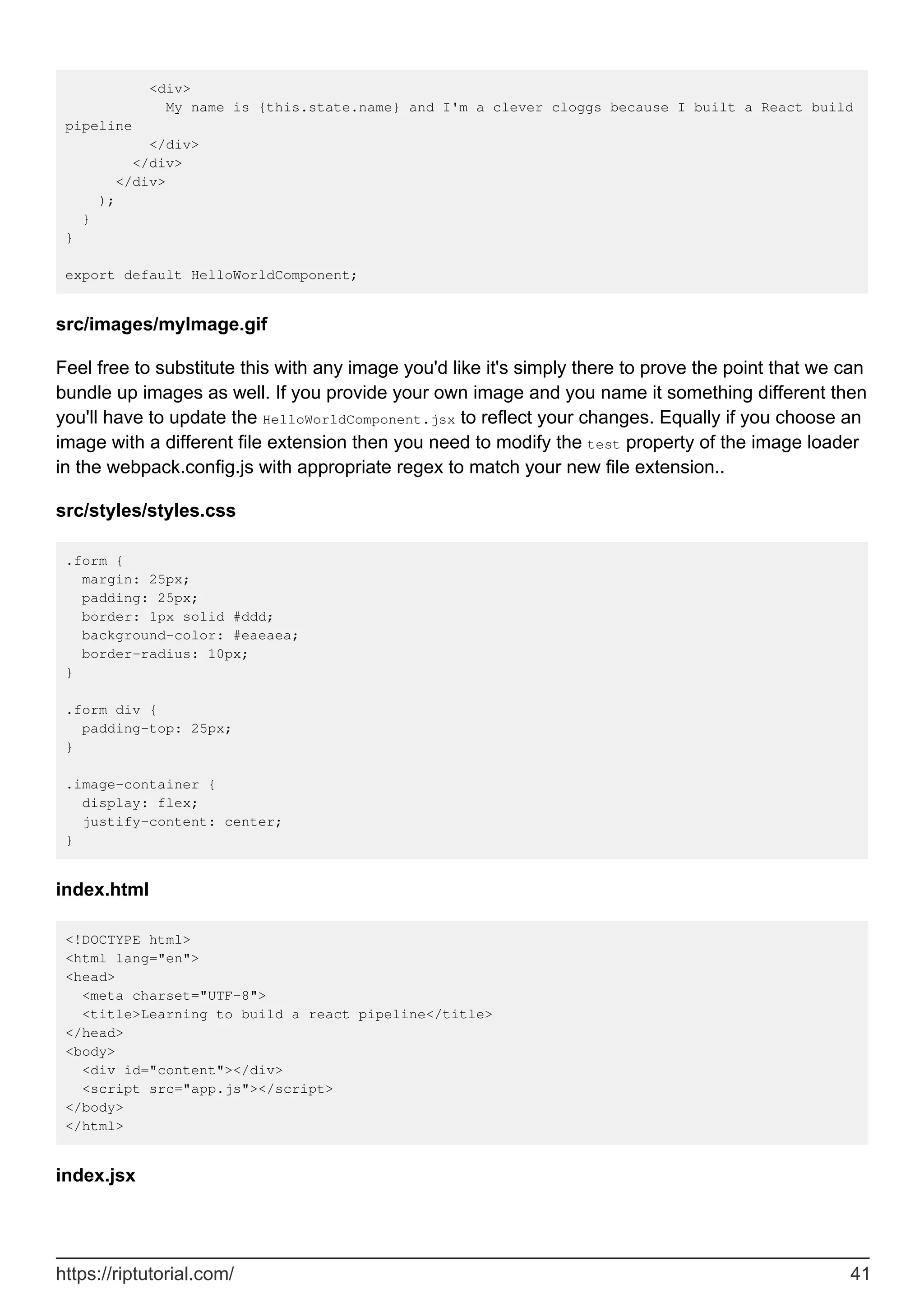 <div>
My name is {this.state.name} and I'm a clever cloggs because I built a React build
pipeline
</div>
</div>
</div>
);
}
}
export default HelloWorldComponent;
src/images/myImage.gif
Feel free to substitute this with any image you'd like it's simply there to prove the point that we can
bundle up images as well. If you provide your own image and you name it something different then
you'll have to update the HelloWorldComponent.jsx to reflect your changes. Equally if you choose an
image with a different file extension then you need to modify the test property of the image loader
in the webpack.config.js with appropriate regex to match your new file extension..
src/styles/styles.css
.form {
margin: 25px;
padding: 25px;
border: 1px solid #ddd;
background-color: #eaeaea;
border-radius: 10px;
}
.form div {
padding-top: 25px;
}
.image-container {
display: flex;
justify-content: center;
}
index.html
<!DOCTYPE html>
<html lang="en">
<head>
<meta charset="UTF-8">
<title>Learning to build a react pipeline</title>
</head>
<body>
<div id="content"></div>
<script src="app.js"></script>
</body>
</html>
index.jsx
https://riptutorial.com/ 41
 