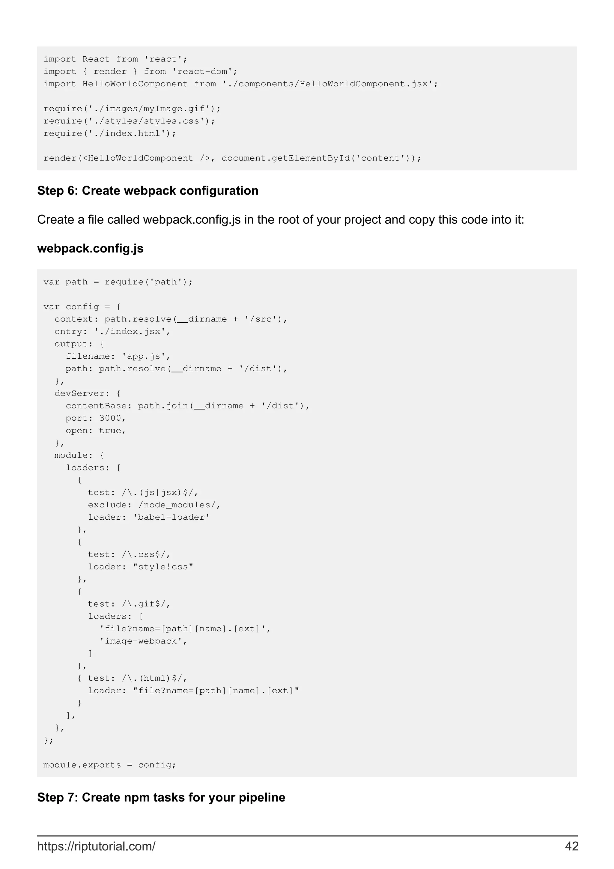 import React from 'react';
import { render } from 'react-dom';
import HelloWorldComponent from './components/HelloWorldComponent.jsx';
require('./images/myImage.gif');
require('./styles/styles.css');
require('./index.html');
render(<HelloWorldComponent />, document.getElementById('content'));
Step 6: Create webpack configuration
Create a file called webpack.config.js in the root of your project and copy this code into it:
webpack.config.js
var path = require('path');
var config = {
context: path.resolve(__dirname + '/src'),
entry: './index.jsx',
output: {
filename: 'app.js',
path: path.resolve(__dirname + '/dist'),
},
devServer: {
contentBase: path.join(__dirname + '/dist'),
port: 3000,
open: true,
},
module: {
loaders: [
{
test: /.(js|jsx)$/,
exclude: /node_modules/,
loader: 'babel-loader'
},
{
test: /.css$/,
loader: "style!css"
},
{
test: /.gif$/,
loaders: [
'file?name=[path][name].[ext]',
'image-webpack',
]
},
{ test: /.(html)$/,
loader: "file?name=[path][name].[ext]"
}
],
},
};
module.exports = config;
Step 7: Create npm tasks for your pipeline
https://riptutorial.com/ 42
 