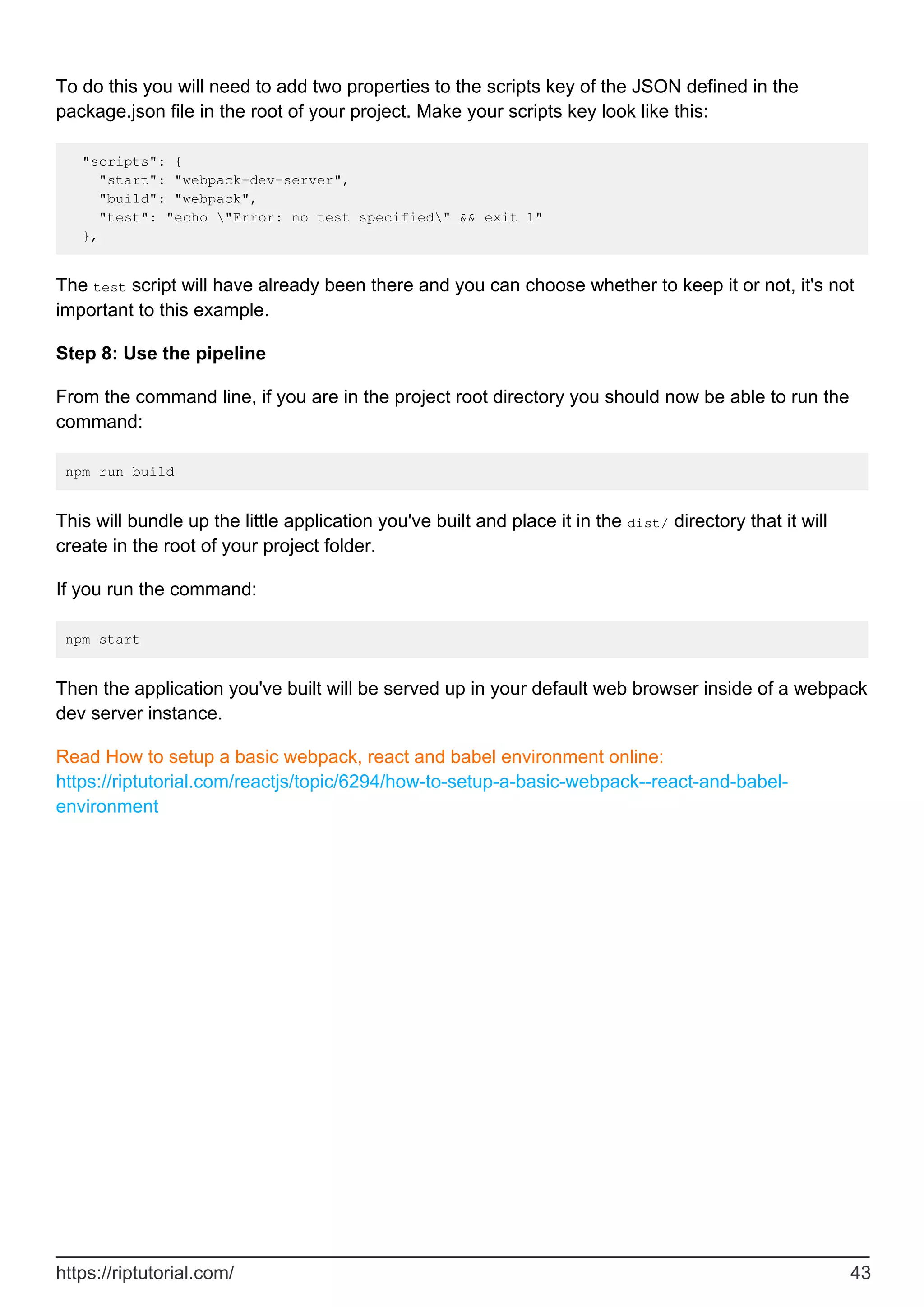 To do this you will need to add two properties to the scripts key of the JSON defined in the
package.json file in the root of your project. Make your scripts key look like this:
"scripts": {
"start": "webpack-dev-server",
"build": "webpack",
"test": "echo "Error: no test specified" && exit 1"
},
The test script will have already been there and you can choose whether to keep it or not, it's not
important to this example.
Step 8: Use the pipeline
From the command line, if you are in the project root directory you should now be able to run the
command:
npm run build
This will bundle up the little application you've built and place it in the dist/ directory that it will
create in the root of your project folder.
If you run the command:
npm start
Then the application you've built will be served up in your default web browser inside of a webpack
dev server instance.
Read How to setup a basic webpack, react and babel environment online:
https://riptutorial.com/reactjs/topic/6294/how-to-setup-a-basic-webpack--react-and-babel-
environment
https://riptutorial.com/ 43
 