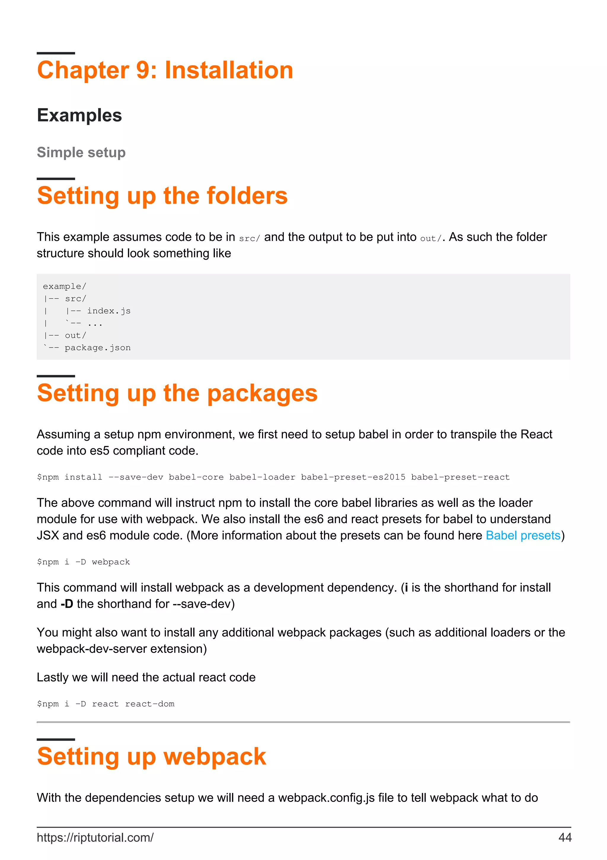 Chapter 9: Installation
Examples
Simple setup
Setting up the folders
This example assumes code to be in src/ and the output to be put into out/. As such the folder
structure should look something like
example/
|-- src/
| |-- index.js
| `-- ...
|-- out/
`-- package.json
Setting up the packages
Assuming a setup npm environment, we first need to setup babel in order to transpile the React
code into es5 compliant code.
$npm install --save-dev babel-core babel-loader babel-preset-es2015 babel-preset-react
The above command will instruct npm to install the core babel libraries as well as the loader
module for use with webpack. We also install the es6 and react presets for babel to understand
JSX and es6 module code. (More information about the presets can be found here Babel presets)
$npm i -D webpack
This command will install webpack as a development dependency. (i is the shorthand for install
and -D the shorthand for --save-dev)
You might also want to install any additional webpack packages (such as additional loaders or the
webpack-dev-server extension)
Lastly we will need the actual react code
$npm i -D react react-dom
Setting up webpack
With the dependencies setup we will need a webpack.config.js file to tell webpack what to do
https://riptutorial.com/ 44
 