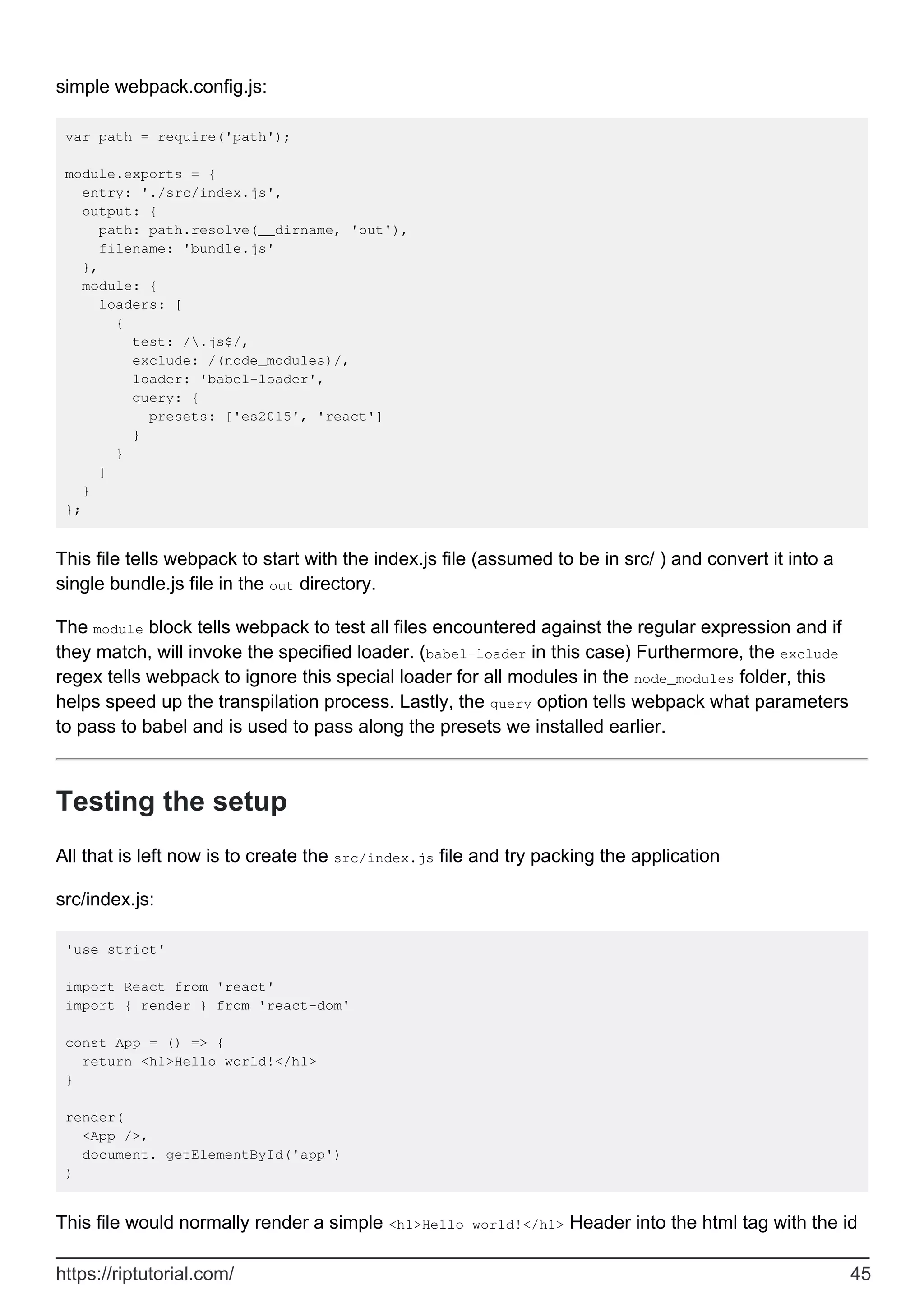 simple webpack.config.js:
var path = require('path');
module.exports = {
entry: './src/index.js',
output: {
path: path.resolve(__dirname, 'out'),
filename: 'bundle.js'
},
module: {
loaders: [
{
test: /.js$/,
exclude: /(node_modules)/,
loader: 'babel-loader',
query: {
presets: ['es2015', 'react']
}
}
]
}
};
This file tells webpack to start with the index.js file (assumed to be in src/ ) and convert it into a
single bundle.js file in the out directory.
The module block tells webpack to test all files encountered against the regular expression and if
they match, will invoke the specified loader. (babel-loader in this case) Furthermore, the exclude
regex tells webpack to ignore this special loader for all modules in the node_modules folder, this
helps speed up the transpilation process. Lastly, the query option tells webpack what parameters
to pass to babel and is used to pass along the presets we installed earlier.
Testing the setup
All that is left now is to create the src/index.js file and try packing the application
src/index.js:
'use strict'
import React from 'react'
import { render } from 'react-dom'
const App = () => {
return <h1>Hello world!</h1>
}
render(
<App />,
document. getElementById('app')
)
This file would normally render a simple <h1>Hello world!</h1> Header into the html tag with the id
https://riptutorial.com/ 45
 