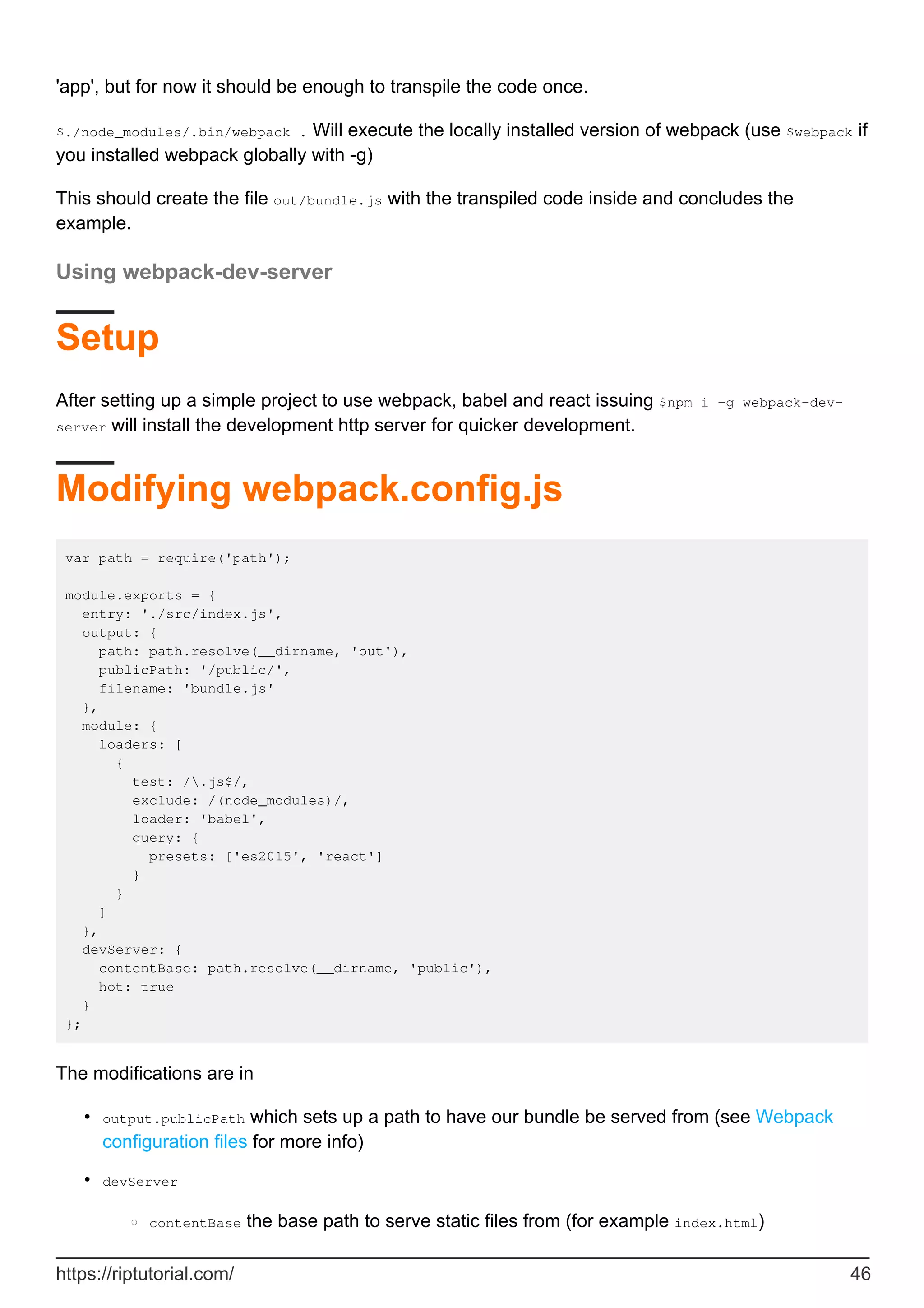 'app', but for now it should be enough to transpile the code once.
$./node_modules/.bin/webpack . Will execute the locally installed version of webpack (use $webpack if
you installed webpack globally with -g)
This should create the file out/bundle.js with the transpiled code inside and concludes the
example.
Using webpack-dev-server
Setup
After setting up a simple project to use webpack, babel and react issuing $npm i -g webpack-dev-
server will install the development http server for quicker development.
Modifying webpack.config.js
var path = require('path');
module.exports = {
entry: './src/index.js',
output: {
path: path.resolve(__dirname, 'out'),
publicPath: '/public/',
filename: 'bundle.js'
},
module: {
loaders: [
{
test: /.js$/,
exclude: /(node_modules)/,
loader: 'babel',
query: {
presets: ['es2015', 'react']
}
}
]
},
devServer: {
contentBase: path.resolve(__dirname, 'public'),
hot: true
}
};
The modifications are in
output.publicPath which sets up a path to have our bundle be served from (see Webpack
configuration files for more info)
•
devServer
contentBase the base path to serve static files from (for example index.html)
○
•
https://riptutorial.com/ 46
 