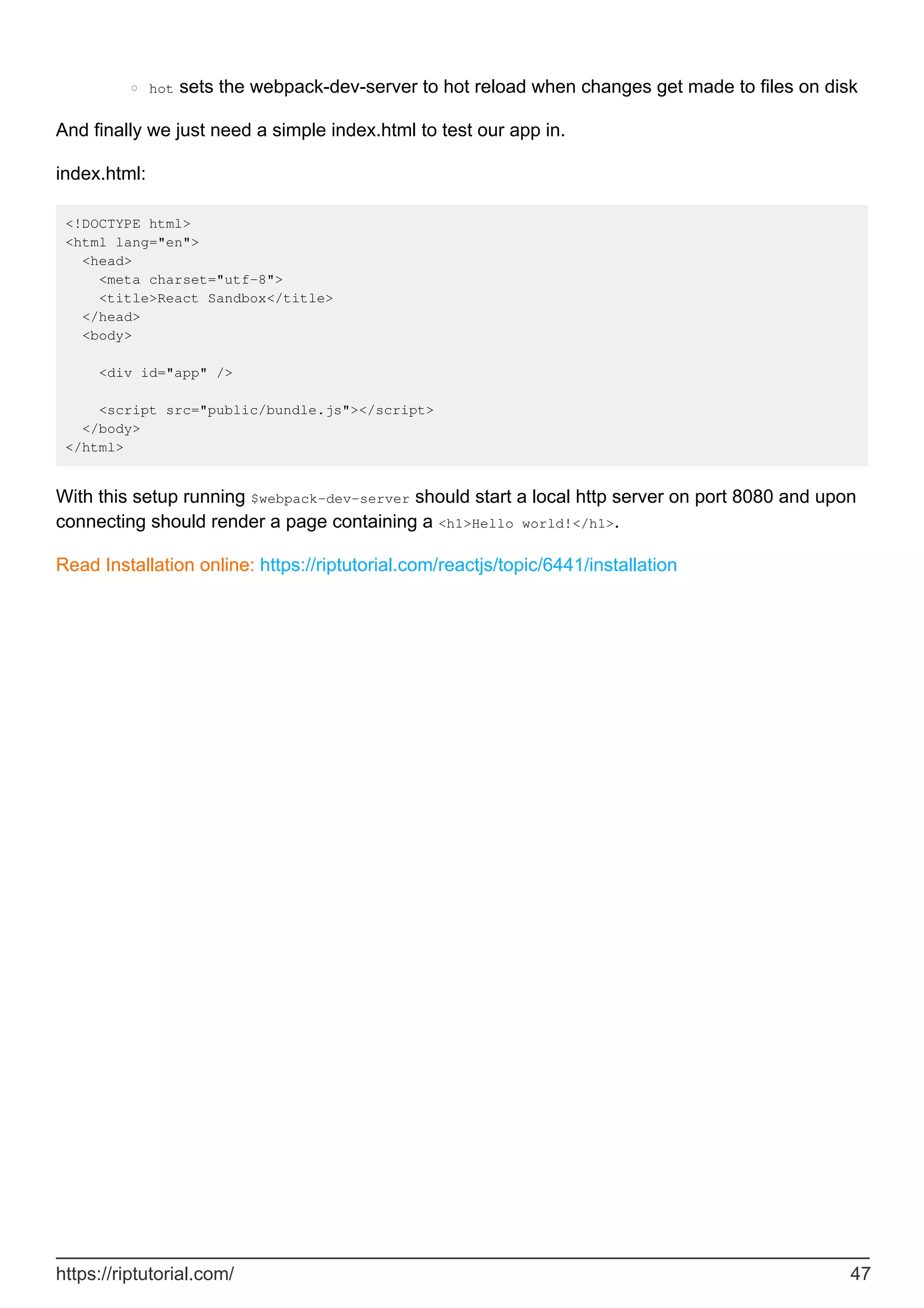 hot sets the webpack-dev-server to hot reload when changes get made to files on disk
○
And finally we just need a simple index.html to test our app in.
index.html:
<!DOCTYPE html>
<html lang="en">
<head>
<meta charset="utf-8">
<title>React Sandbox</title>
</head>
<body>
<div id="app" />
<script src="public/bundle.js"></script>
</body>
</html>
With this setup running $webpack-dev-server should start a local http server on port 8080 and upon
connecting should render a page containing a <h1>Hello world!</h1>.
Read Installation online: https://riptutorial.com/reactjs/topic/6441/installation
https://riptutorial.com/ 47
 